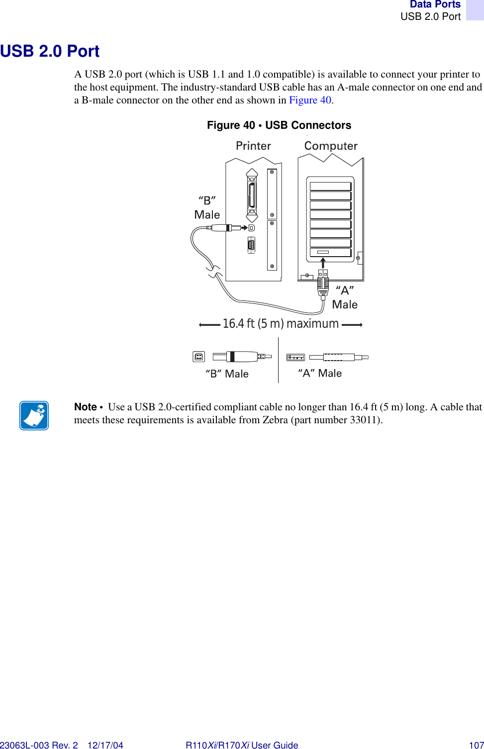 Data PortsUSB 2.0 Port23063L-003 Rev. 2 12/17/04 R110Xi/R170Xi User Guide 107USB 2.0 PortA USB 2.0 port (which is USB 1.1 and 1.0 compatible) is available to connect your printer to the host equipment. The industry-standard USB cable has an A-male connector on one end and a B-male connector on the other end as shown in Figure 40.Figure 40 • USB Connectors=Note •  Use a USB 2.0-certified compliant cable no longer than 16.4 ft (5 m) long. A cable that meets these requirements is available from Zebra (part number 33011).16.4 ft (5 m) maximum