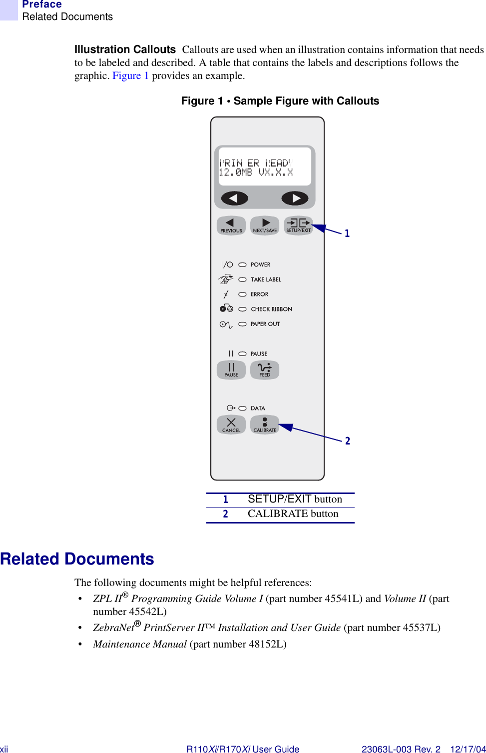 xii R110Xi/R170Xi User Guide 23063L-003 Rev. 2 12/17/04PrefaceRelated DocumentsIllustration Callouts  Callouts are used when an illustration contains information that needs to be labeled and described. A table that contains the labels and descriptions follows the graphic. Figure 1 provides an example.Figure 1 • Sample Figure with CalloutsRelated DocumentsThe following documents might be helpful references:•ZPL II® Programming Guide Volume I (part number 45541L) and Volume II (part number 45542L)•ZebraNet® PrintServer II™ Installation and User Guide (part number 45537L)•Maintenance Manual (part number 48152L)1SETUP/EXIT button2CALIBRATE button12