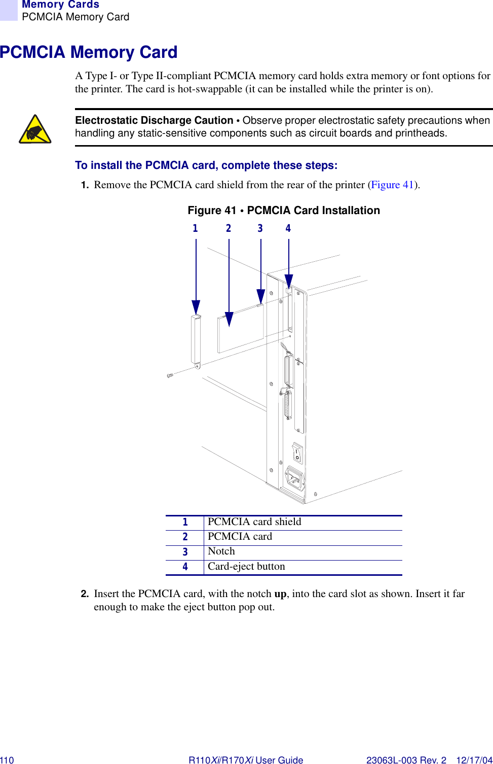 110 R110Xi/R170Xi User Guide 23063L-003 Rev. 2 12/17/04Memory CardsPCMCIA Memory CardPCMCIA Memory CardA Type I- or Type II-compliant PCMCIA memory card holds extra memory or font options for the printer. The card is hot-swappable (it can be installed while the printer is on).To install the PCMCIA card, complete these steps:1. Remove the PCMCIA card shield from the rear of the printer (Figure 41).Figure 41 • PCMCIA Card Installation2. Insert the PCMCIA card, with the notch up, into the card slot as shown. Insert it far enough to make the eject button pop out.Electrostatic Discharge Caution • Observe proper electrostatic safety precautions when handling any static-sensitive components such as circuit boards and printheads.1PCMCIA card shield2PCMCIA card3Notch4Card-eject button1 2 3 4