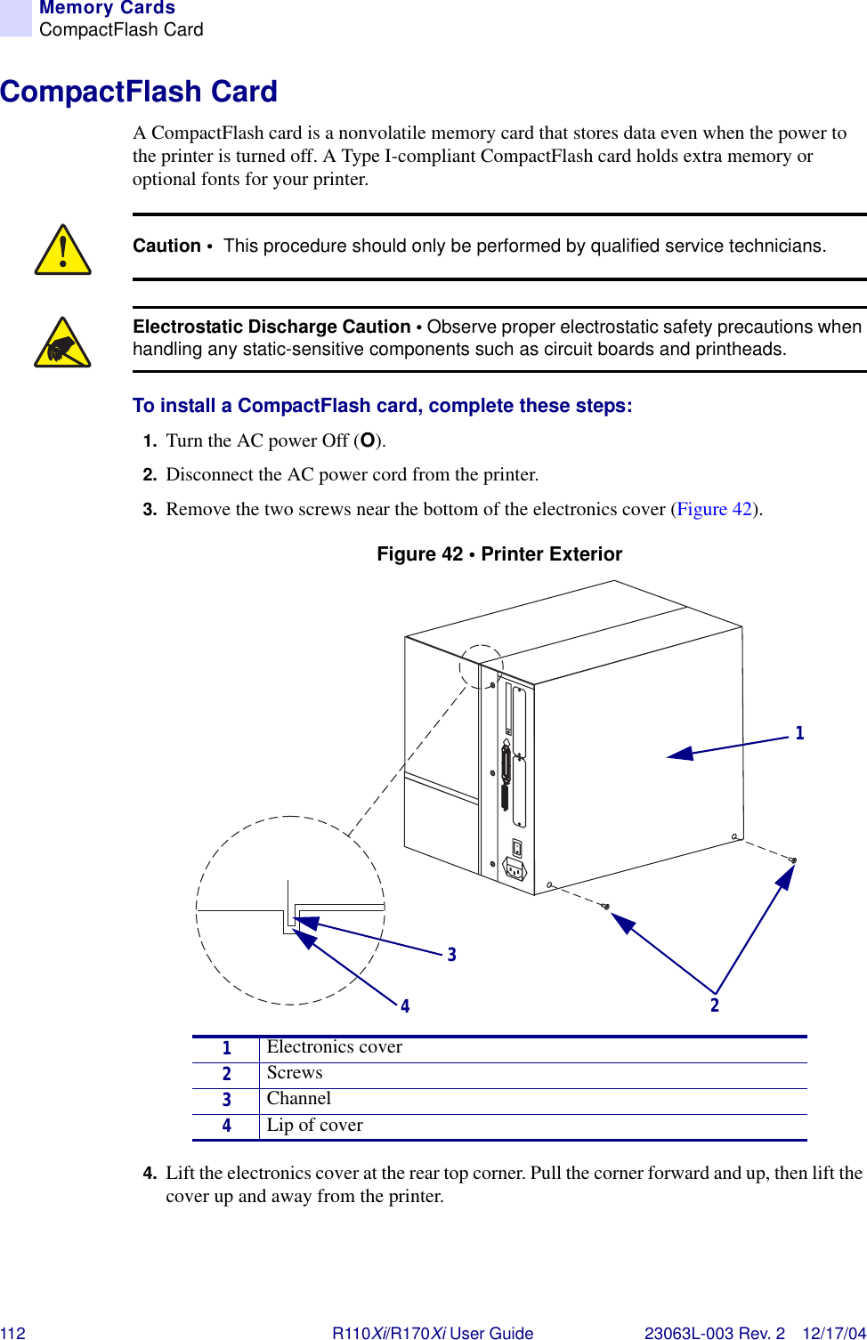 112 R110Xi/R170Xi User Guide 23063L-003 Rev. 2 12/17/04Memory CardsCompactFlash CardCompactFlash CardA CompactFlash card is a nonvolatile memory card that stores data even when the power to the printer is turned off. A Type I-compliant CompactFlash card holds extra memory or optional fonts for your printer.To install a CompactFlash card, complete these steps:1. Turn the AC power Off (O).2. Disconnect the AC power cord from the printer.3. Remove the two screws near the bottom of the electronics cover (Figure 42).Figure 42 • Printer Exterior4. Lift the electronics cover at the rear top corner. Pull the corner forward and up, then lift the cover up and away from the printer.Caution •  This procedure should only be performed by qualified service technicians.Electrostatic Discharge Caution • Observe proper electrostatic safety precautions when handling any static-sensitive components such as circuit boards and printheads.1Electronics cover2Screws3Channel4Lip of cover3421