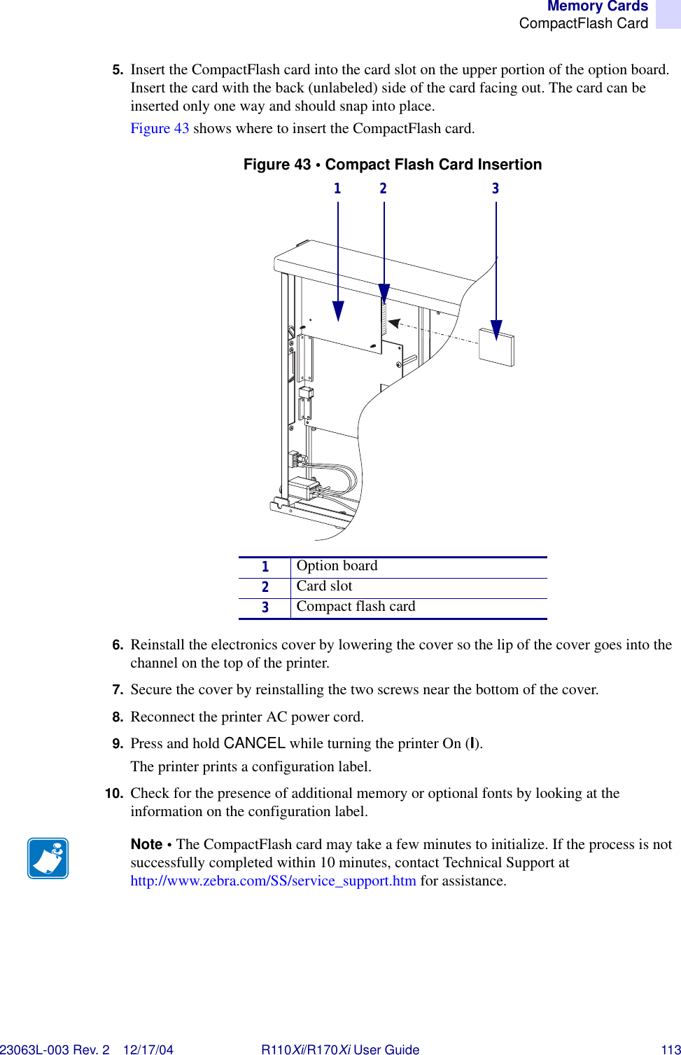 Memory CardsCompactFlash Card23063L-003 Rev. 2 12/17/04 R110Xi/R170Xi User Guide 1135. Insert the CompactFlash card into the card slot on the upper portion of the option board. Insert the card with the back (unlabeled) side of the card facing out. The card can be inserted only one way and should snap into place.Figure 43 shows where to insert the CompactFlash card.Figure 43 • Compact Flash Card Insertion6. Reinstall the electronics cover by lowering the cover so the lip of the cover goes into the channel on the top of the printer. 7. Secure the cover by reinstalling the two screws near the bottom of the cover.8. Reconnect the printer AC power cord.9. Press and hold CANCEL while turning the printer On (I).The printer prints a configuration label.10. Check for the presence of additional memory or optional fonts by looking at the information on the configuration label.1Option board2Card slot3Compact flash cardNote • The CompactFlash card may take a few minutes to initialize. If the process is not successfully completed within 10 minutes, contact Technical Support at http://www.zebra.com/SS/service_support.htm for assistance.1 2 3