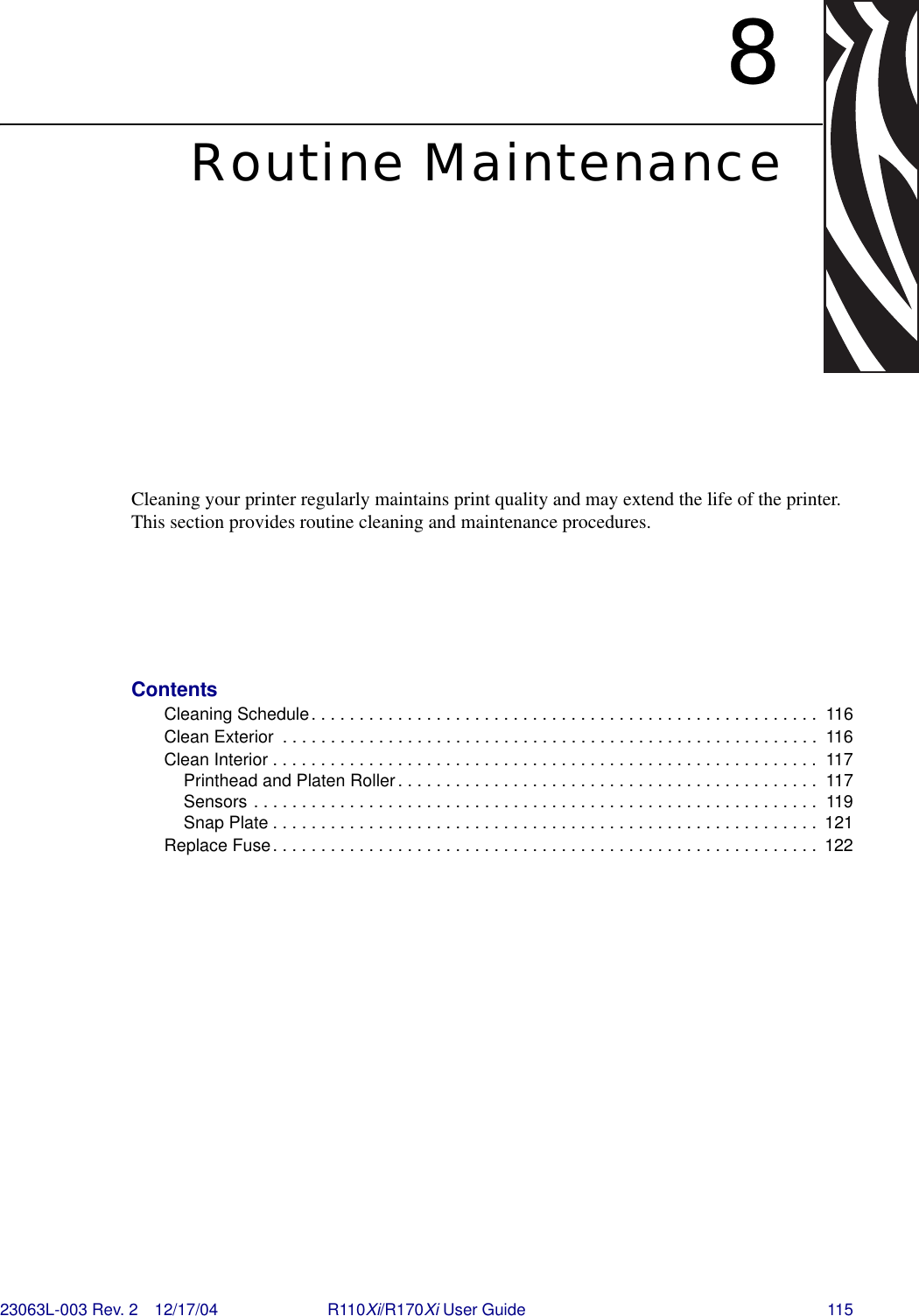 23063L-003 Rev. 2 12/17/04 R110Xi/R170Xi User Guide 1158Routine MaintenanceCleaning your printer regularly maintains print quality and may extend the life of the printer. This section provides routine cleaning and maintenance procedures.ContentsCleaning Schedule. . . . . . . . . . . . . . . . . . . . . . . . . . . . . . . . . . . . . . . . . . . . . . . . . . . . .  116Clean Exterior  . . . . . . . . . . . . . . . . . . . . . . . . . . . . . . . . . . . . . . . . . . . . . . . . . . . . . . . .  116Clean Interior . . . . . . . . . . . . . . . . . . . . . . . . . . . . . . . . . . . . . . . . . . . . . . . . . . . . . . . . . 117Printhead and Platen Roller. . . . . . . . . . . . . . . . . . . . . . . . . . . . . . . . . . . . . . . . . . . .  117Sensors . . . . . . . . . . . . . . . . . . . . . . . . . . . . . . . . . . . . . . . . . . . . . . . . . . . . . . . . . . .  119Snap Plate . . . . . . . . . . . . . . . . . . . . . . . . . . . . . . . . . . . . . . . . . . . . . . . . . . . . . . . . .  121Replace Fuse. . . . . . . . . . . . . . . . . . . . . . . . . . . . . . . . . . . . . . . . . . . . . . . . . . . . . . . . .  122