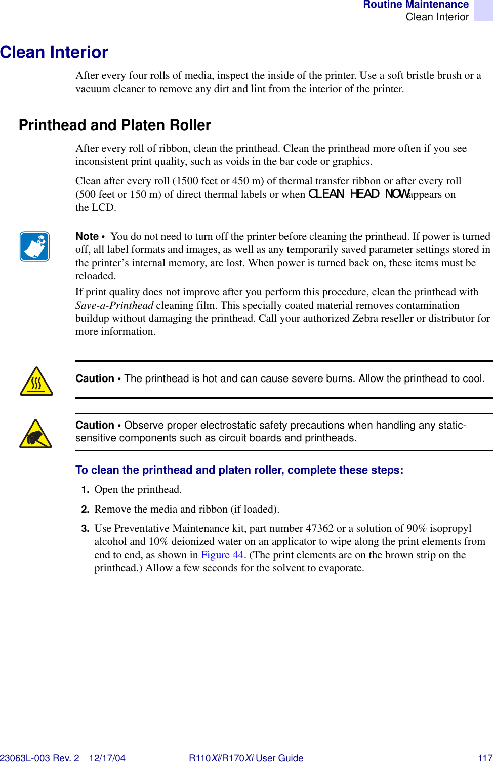 Routine MaintenanceClean Interior23063L-003 Rev. 2 12/17/04 R110Xi/R170Xi User Guide 117Clean InteriorAfter every four rolls of media, inspect the inside of the printer. Use a soft bristle brush or a vacuum cleaner to remove any dirt and lint from the interior of the printer.Printhead and Platen RollerAfter every roll of ribbon, clean the printhead. Clean the printhead more often if you see inconsistent print quality, such as voids in the bar code or graphics.Clean after every roll (1500 feet or 450 m) of thermal transfer ribbon or after every roll (500 feet or 150 m) of direct thermal labels or when CLEAN HEAD NOW appears on the LCD.To clean the printhead and platen roller, complete these steps:1. Open the printhead.2. Remove the media and ribbon (if loaded).3. Use Preventative Maintenance kit, part number 47362 or a solution of 90% isopropyl alcohol and 10% deionized water on an applicator to wipe along the print elements from end to end, as shown in Figure 44. (The print elements are on the brown strip on the printhead.) Allow a few seconds for the solvent to evaporate.Note •  You do not need to turn off the printer before cleaning the printhead. If power is turned off, all label formats and images, as well as any temporarily saved parameter settings stored in the printer’s internal memory, are lost. When power is turned back on, these items must be reloaded.If print quality does not improve after you perform this procedure, clean the printhead with Save-a-Printhead cleaning film. This specially coated material removes contamination buildup without damaging the printhead. Call your authorized Zebra reseller or distributor for more information.Caution • The printhead is hot and can cause severe burns. Allow the printhead to cool.Caution • Observe proper electrostatic safety precautions when handling any static-sensitive components such as circuit boards and printheads.