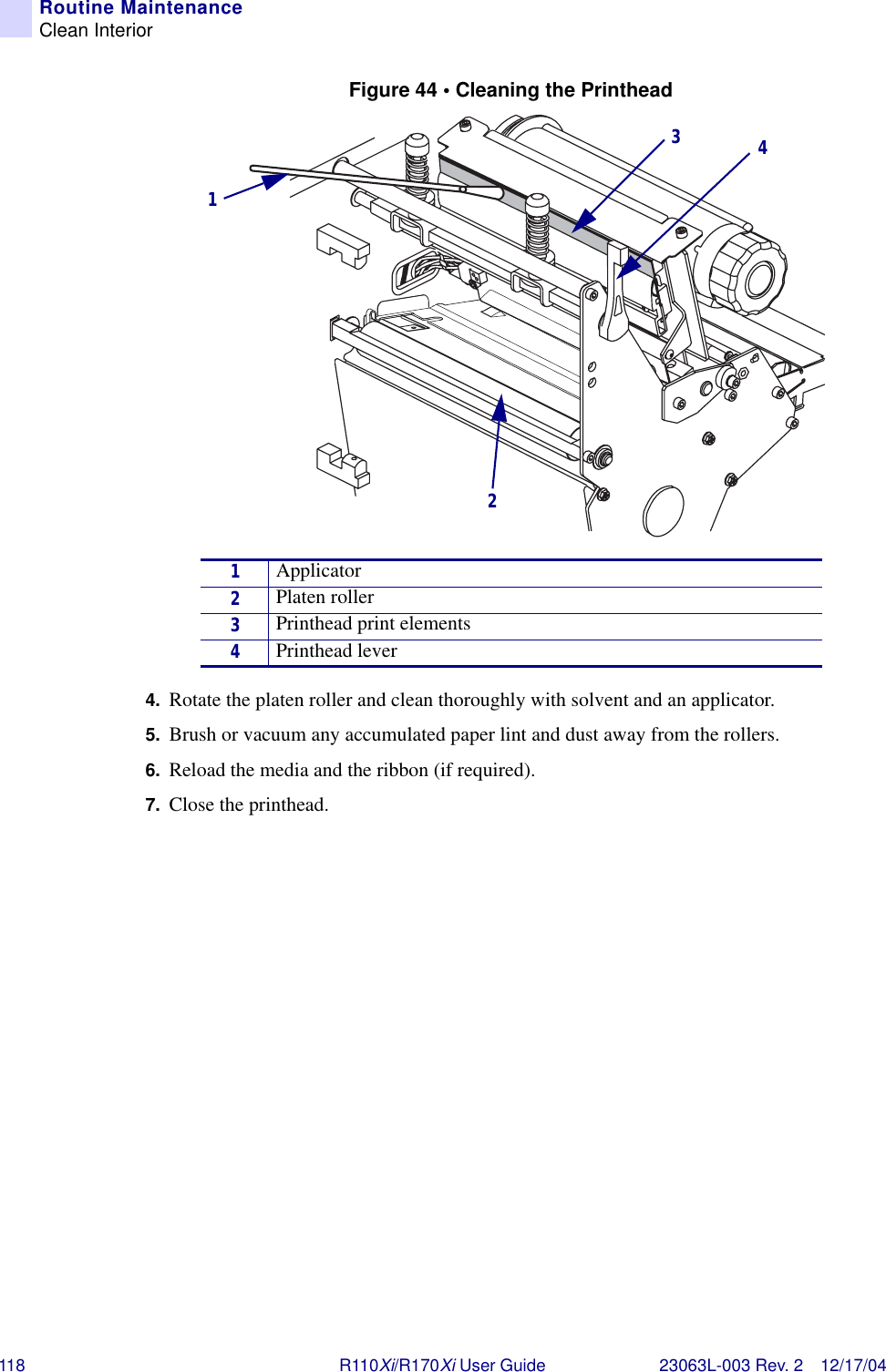 118 R110Xi/R170Xi User Guide 23063L-003 Rev. 2 12/17/04Routine MaintenanceClean InteriorFigure 44 • Cleaning the Printhead4. Rotate the platen roller and clean thoroughly with solvent and an applicator.5. Brush or vacuum any accumulated paper lint and dust away from the rollers.6. Reload the media and the ribbon (if required).7. Close the printhead.1Applicator2Platen roller3Printhead print elements4Printhead lever1234