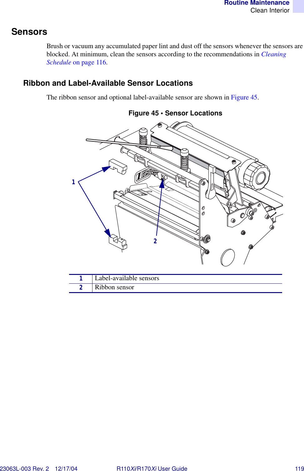 Routine MaintenanceClean Interior23063L-003 Rev. 2 12/17/04 R110Xi/R170Xi User Guide 119SensorsBrush or vacuum any accumulated paper lint and dust off the sensors whenever the sensors are blocked. At minimum, clean the sensors according to the recommendations in Cleaning Schedule on page 116.Ribbon and Label-Available Sensor LocationsThe ribbon sensor and optional label-available sensor are shown in Figure 45. Figure 45 • Sensor Locations1Label-available sensors2Ribbon sensor12