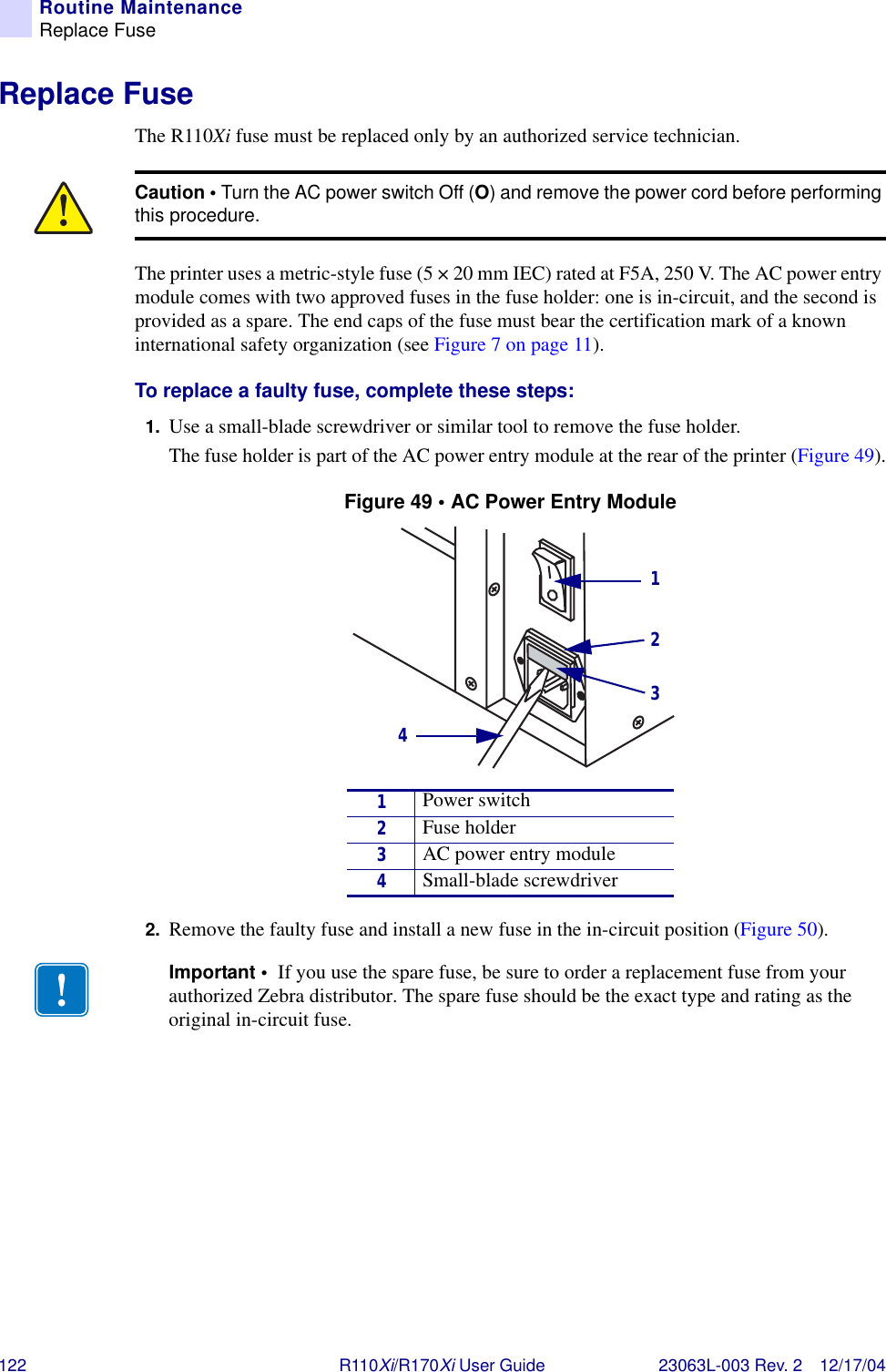 122 R110Xi/R170Xi User Guide 23063L-003 Rev. 2 12/17/04Routine MaintenanceReplace FuseReplace FuseThe R110Xi fuse must be replaced only by an authorized service technician. The printer uses a metric-style fuse (5 × 20 mm IEC) rated at F5A, 250 V. The AC power entry module comes with two approved fuses in the fuse holder: one is in-circuit, and the second is provided as a spare. The end caps of the fuse must bear the certification mark of a known international safety organization (see Figure 7 on page 11). To replace a faulty fuse, complete these steps:1. Use a small-blade screwdriver or similar tool to remove the fuse holder. The fuse holder is part of the AC power entry module at the rear of the printer (Figure 49).Figure 49 • AC Power Entry Module2. Remove the faulty fuse and install a new fuse in the in-circuit position (Figure 50).Caution • Turn the AC power switch Off (O) and remove the power cord before performing this procedure.1Power switch2Fuse holder3AC power entry module4Small-blade screwdriverImportant •  If you use the spare fuse, be sure to order a replacement fuse from your authorized Zebra distributor. The spare fuse should be the exact type and rating as the original in-circuit fuse.1234