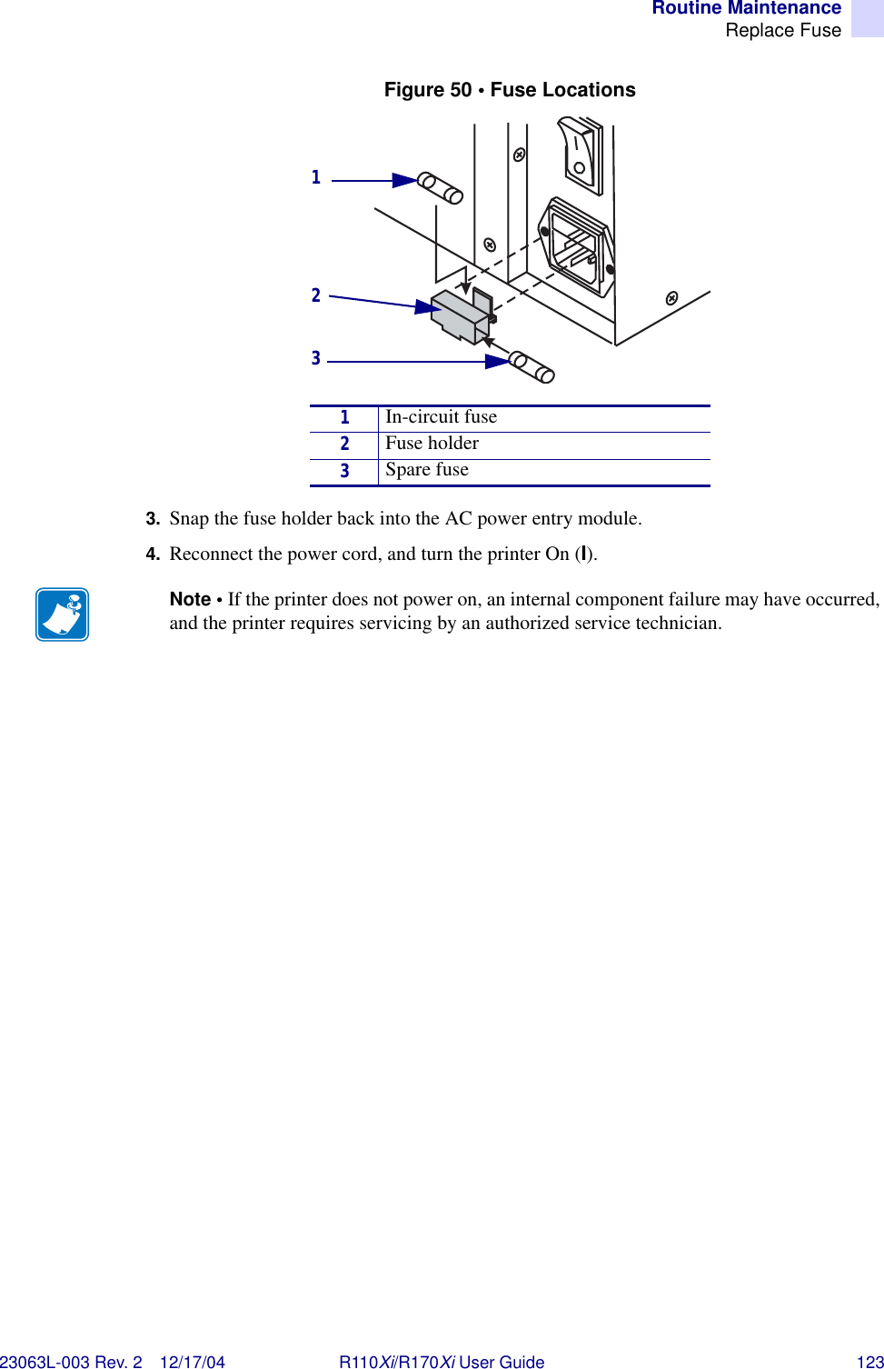 Routine MaintenanceReplace Fuse23063L-003 Rev. 2 12/17/04 R110Xi/R170Xi User Guide 123Figure 50 • Fuse Locations 3. Snap the fuse holder back into the AC power entry module.4. Reconnect the power cord, and turn the printer On (I). 1In-circuit fuse2Fuse holder3Spare fuseNote • If the printer does not power on, an internal component failure may have occurred, and the printer requires servicing by an authorized service technician.123