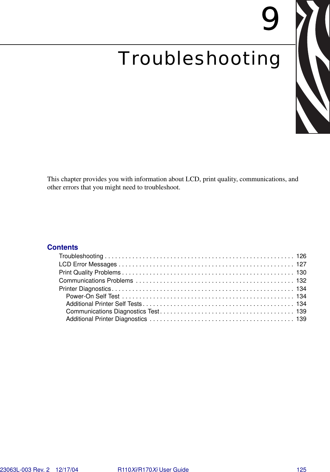 23063L-003 Rev. 2 12/17/04 R110Xi/R170Xi User Guide 1259TroubleshootingThis chapter provides you with information about LCD, print quality, communications, and other errors that you might need to troubleshoot.ContentsTroubleshooting . . . . . . . . . . . . . . . . . . . . . . . . . . . . . . . . . . . . . . . . . . . . . . . . . . . . . . .  126LCD Error Messages . . . . . . . . . . . . . . . . . . . . . . . . . . . . . . . . . . . . . . . . . . . . . . . . . . .  127Print Quality Problems . . . . . . . . . . . . . . . . . . . . . . . . . . . . . . . . . . . . . . . . . . . . . . . . . .  130Communications Problems  . . . . . . . . . . . . . . . . . . . . . . . . . . . . . . . . . . . . . . . . . . . . . .  132Printer Diagnostics. . . . . . . . . . . . . . . . . . . . . . . . . . . . . . . . . . . . . . . . . . . . . . . . . . . . .  134Power-On Self Test  . . . . . . . . . . . . . . . . . . . . . . . . . . . . . . . . . . . . . . . . . . . . . . . . . .  134Additional Printer Self Tests. . . . . . . . . . . . . . . . . . . . . . . . . . . . . . . . . . . . . . . . . . . .  134Communications Diagnostics Test . . . . . . . . . . . . . . . . . . . . . . . . . . . . . . . . . . . . . . .  139Additional Printer Diagnostics . . . . . . . . . . . . . . . . . . . . . . . . . . . . . . . . . . . . . . . . . .  139