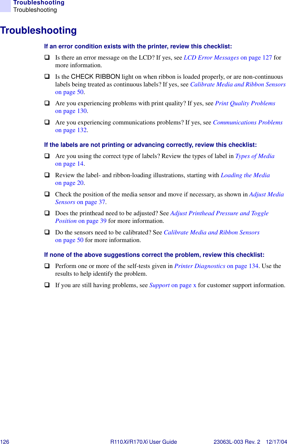 126 R110Xi/R170Xi User Guide 23063L-003 Rev. 2 12/17/04TroubleshootingTroubleshootingTroubleshootingIf an error condition exists with the printer, review this checklist:!Is there an error message on the LCD? If yes, see LCD Error Messages on page 127 for more information.!Is the CHECK RIBBON light on when ribbon is loaded properly, or are non-continuous labels being treated as continuous labels? If yes, see Calibrate Media and Ribbon Sensors on page 50.!Are you experiencing problems with print quality? If yes, see Print Quality Problems on page 130.!Are you experiencing communications problems? If yes, see Communications Problems on page 132.If the labels are not printing or advancing correctly, review this checklist:!Are you using the correct type of labels? Review the types of label in Types of Media on page 14.!Review the label- and ribbon-loading illustrations, starting with Loading the Media on page 20.!Check the position of the media sensor and move if necessary, as shown in Adjust Media Sensors on page 37.!Does the printhead need to be adjusted? See Adjust Printhead Pressure and Toggle Position on page 39 for more information.!Do the sensors need to be calibrated? See Calibrate Media and Ribbon Sensors on page 50 for more information.If none of the above suggestions correct the problem, review this checklist:!Perform one or more of the self-tests given in Printer Diagnostics on page 134. Use the results to help identify the problem.!If you are still having problems, see Support on page x for customer support information.