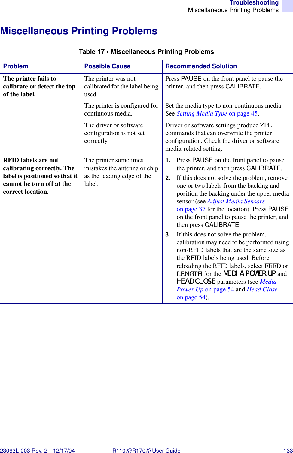 TroubleshootingMiscellaneous Printing Problems23063L-003 Rev. 2 12/17/04 R110Xi/R170Xi User Guide 133Miscellaneous Printing ProblemsTable 17 • Miscellaneous Printing ProblemsProblem Possible Cause Recommended SolutionThe printer fails to calibrate or detect the top of the label.The printer was not calibrated for the label being used.Press PAUSE on the front panel to pause the printer, and then press CALIBRATE.The printer is configured for continuous media. Set the media type to non-continuous media. See Setting Media Type on page 45.The driver or software configuration is not set correctly.Driver or software settings produce ZPL commands that can overwrite the printer configuration. Check the driver or software media-related setting.RFID labels are not calibrating correctly. The label is positioned so that it cannot be torn off at the correct location.The printer sometimes mistakes the antenna or chip as the leading edge of the label.1. Press PAUSE on the front panel to pause the printer, and then press CALIBRATE.2. If this does not solve the problem, remove one or two labels from the backing and position the backing under the upper media sensor (see Adjust Media Sensors on page 37 for the location). Press PAUSE on the front panel to pause the printer, and then press CALIBRATE.3. If this does not solve the problem, calibration may need to be performed using non-RFID labels that are the same size as the RFID labels being used. Before reloading the RFID labels, select FEED or LENGTH for the MEDIA POWER UP and HEAD CLOSE parameters (see Media Power Up on page 54 and Head Close on page 54).