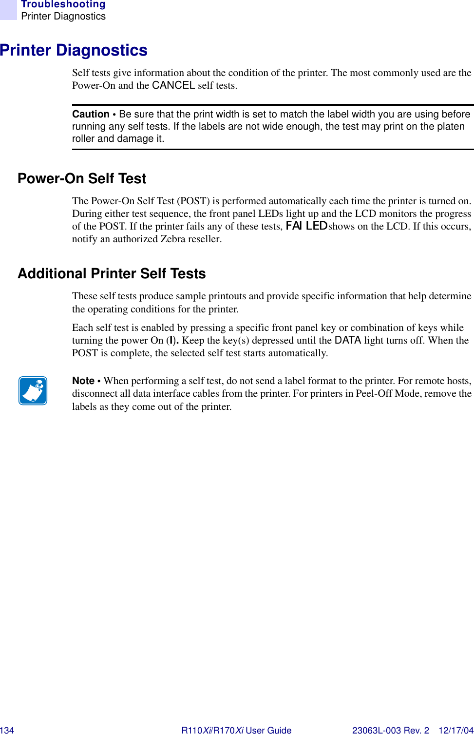 134 R110Xi/R170Xi User Guide 23063L-003 Rev. 2 12/17/04TroubleshootingPrinter DiagnosticsPrinter DiagnosticsSelf tests give information about the condition of the printer. The most commonly used are the Power-On and the CANCEL self tests.Power-On Self TestThe Power-On Self Test (POST) is performed automatically each time the printer is turned on. During either test sequence, the front panel LEDs light up and the LCD monitors the progress of the POST. If the printer fails any of these tests, FAILED shows on the LCD. If this occurs, notify an authorized Zebra reseller.Additional Printer Self TestsThese self tests produce sample printouts and provide specific information that help determine the operating conditions for the printer.Each self test is enabled by pressing a specific front panel key or combination of keys while turning the power On (I). Keep the key(s) depressed until the DATA light turns off. When the POST is complete, the selected self test starts automatically.Caution • Be sure that the print width is set to match the label width you are using before running any self tests. If the labels are not wide enough, the test may print on the platen roller and damage it.Note • When performing a self test, do not send a label format to the printer. For remote hosts, disconnect all data interface cables from the printer. For printers in Peel-Off Mode, remove the labels as they come out of the printer.