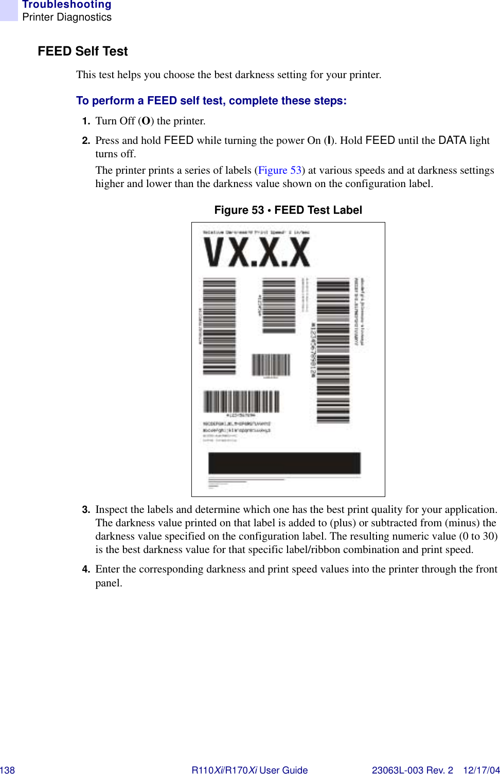 138 R110Xi/R170Xi User Guide 23063L-003 Rev. 2 12/17/04TroubleshootingPrinter DiagnosticsFEED Self Test This test helps you choose the best darkness setting for your printer.To perform a FEED self test, complete these steps:1. Turn Off (O) the printer.2. Press and hold FEED while turning the power On (I). Hold FEED until the DATA light turns off.The printer prints a series of labels (Figure 53) at various speeds and at darkness settings higher and lower than the darkness value shown on the configuration label.Figure 53 • FEED Test Label3. Inspect the labels and determine which one has the best print quality for your application. The darkness value printed on that label is added to (plus) or subtracted from (minus) the darkness value specified on the configuration label. The resulting numeric value (0 to 30) is the best darkness value for that specific label/ribbon combination and print speed. 4. Enter the corresponding darkness and print speed values into the printer through the front panel.