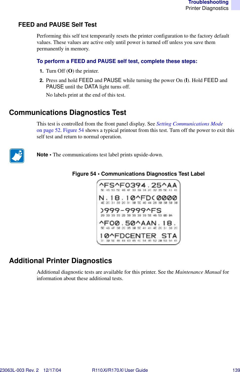 TroubleshootingPrinter Diagnostics23063L-003 Rev. 2 12/17/04 R110Xi/R170Xi User Guide 139FEED and PAUSE Self TestPerforming this self test temporarily resets the printer configuration to the factory default values. These values are active only until power is turned off unless you save them permanently in memory.To perform a FEED and PAUSE self test, complete these steps:1. Turn Off (O) the printer.2. Press and hold FEED and PAUSE while turning the power On (I). Hold FEED and PAUSE until the DATA light turns off.No labels print at the end of this test.Communications Diagnostics TestThis test is controlled from the front panel display. See Setting Communications Mode on page 52. Figure 54 shows a typical printout from this test. Turn off the power to exit this self test and return to normal operation.Figure 54 • Communications Diagnostics Test LabelAdditional Printer DiagnosticsAdditional diagnostic tests are available for this printer. See the Maintenance Manual for information about these additional tests.Note • The communications test label prints upside-down. 