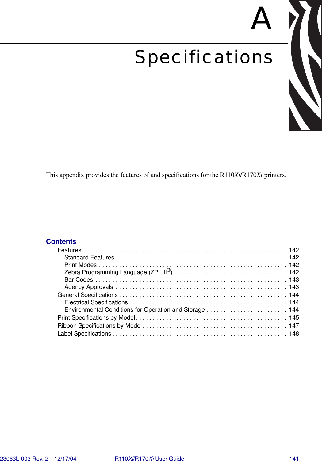 23063L-003 Rev. 2 12/17/04 R110Xi/R170Xi User Guide 141ASpecificationsThis appendix provides the features of and specifications for the R110Xi/R170Xi printers.ContentsFeatures. . . . . . . . . . . . . . . . . . . . . . . . . . . . . . . . . . . . . . . . . . . . . . . . . . . . . . . . . . . . .  142Standard Features . . . . . . . . . . . . . . . . . . . . . . . . . . . . . . . . . . . . . . . . . . . . . . . . . . .  142Print Modes . . . . . . . . . . . . . . . . . . . . . . . . . . . . . . . . . . . . . . . . . . . . . . . . . . . . . . . .  142Zebra Programming Language (ZPL II®). . . . . . . . . . . . . . . . . . . . . . . . . . . . . . . . . .  142Bar Codes . . . . . . . . . . . . . . . . . . . . . . . . . . . . . . . . . . . . . . . . . . . . . . . . . . . . . . . . .  143Agency Approvals . . . . . . . . . . . . . . . . . . . . . . . . . . . . . . . . . . . . . . . . . . . . . . . . . . .  143General Specifications . . . . . . . . . . . . . . . . . . . . . . . . . . . . . . . . . . . . . . . . . . . . . . . . . .  144Electrical Specifications . . . . . . . . . . . . . . . . . . . . . . . . . . . . . . . . . . . . . . . . . . . . . . .  144Environmental Conditions for Operation and Storage . . . . . . . . . . . . . . . . . . . . . . . .  144Print Specifications by Model . . . . . . . . . . . . . . . . . . . . . . . . . . . . . . . . . . . . . . . . . . . . .  145Ribbon Specifications by Model . . . . . . . . . . . . . . . . . . . . . . . . . . . . . . . . . . . . . . . . . . .  147Label Specifications . . . . . . . . . . . . . . . . . . . . . . . . . . . . . . . . . . . . . . . . . . . . . . . . . . . .  148