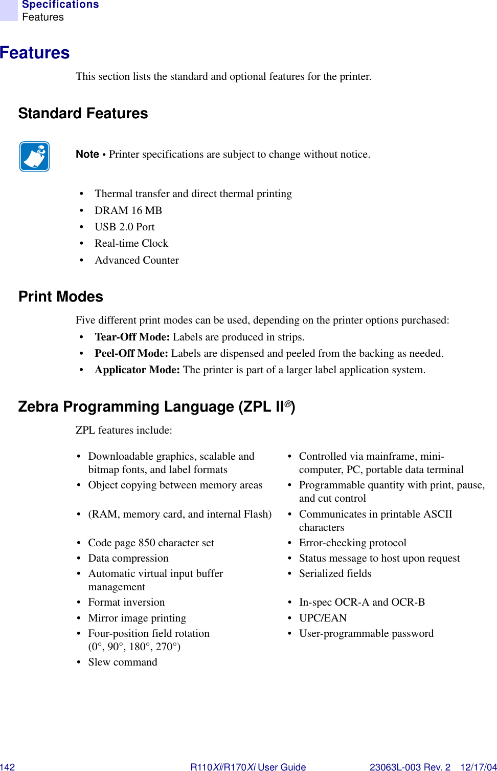 142 R110Xi/R170Xi User Guide 23063L-003 Rev. 2 12/17/04SpecificationsFeaturesFeaturesThis section lists the standard and optional features for the printer.Standard Features• Thermal transfer and direct thermal printing• DRAM 16 MB•USB 2.0 Port•Real-time Clock• Advanced CounterPrint ModesFive different print modes can be used, depending on the printer options purchased:•Tear-Off Mode: Labels are produced in strips.•Peel-Off Mode: Labels are dispensed and peeled from the backing as needed.•Applicator Mode: The printer is part of a larger label application system.Zebra Programming Language (ZPL II®)ZPL features include:Note • Printer specifications are subject to change without notice.• Downloadable graphics, scalable and bitmap fonts, and label formats • Controlled via mainframe, mini-computer, PC, portable data terminal• Object copying between memory areas • Programmable quantity with print, pause, and cut control• (RAM, memory card, and internal Flash) • Communicates in printable ASCII characters• Code page 850 character set • Error-checking protocol• Data compression • Status message to host upon request• Automatic virtual input buffer management • Serialized fields• Format inversion • In-spec OCR-A and OCR-B• Mirror image printing • UPC/EAN• Four-position field rotation (0°, 90°, 180°, 270°) • User-programmable password•Slew command