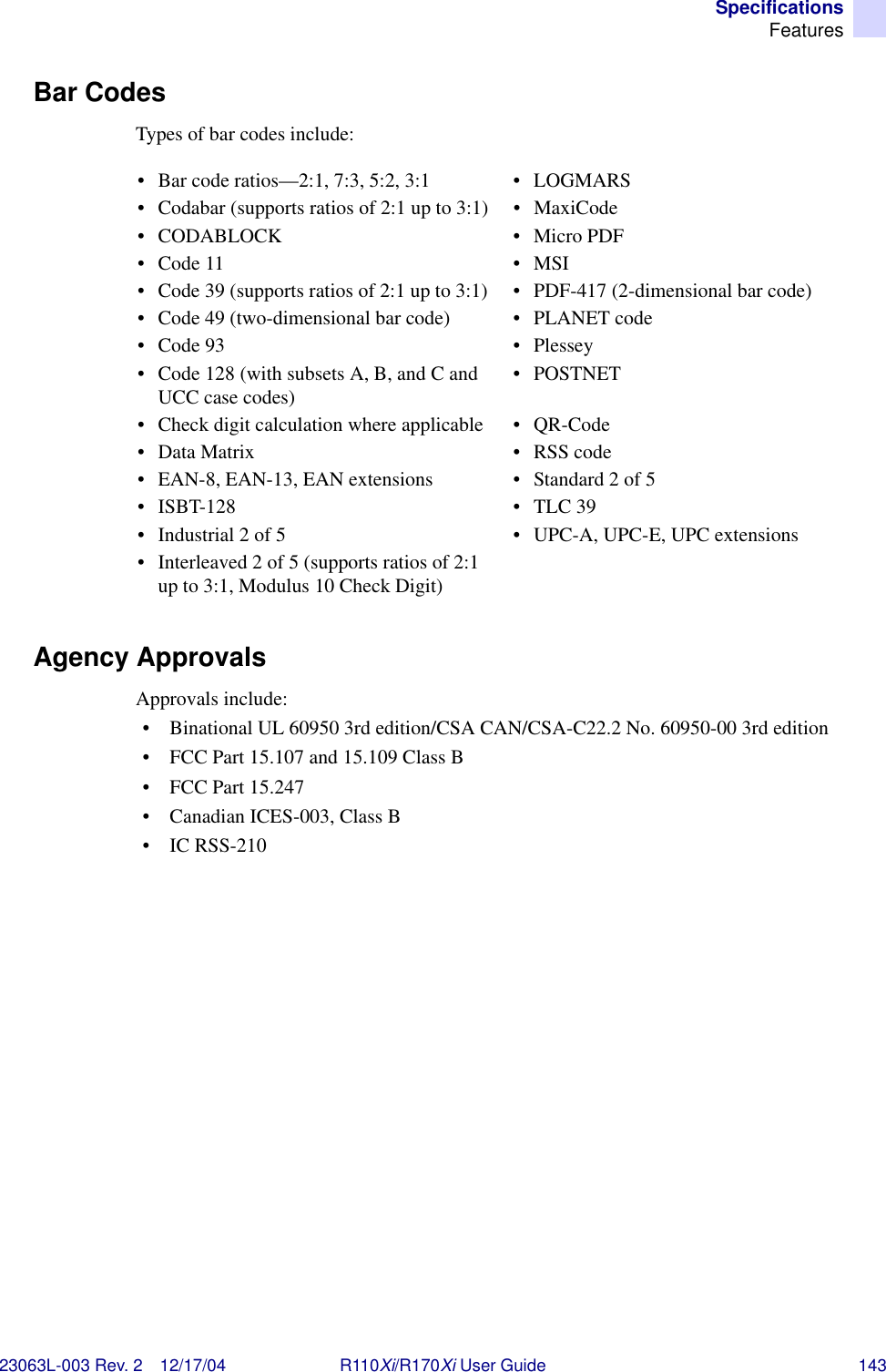 SpecificationsFeatures23063L-003 Rev. 2 12/17/04 R110Xi/R170Xi User Guide 143Bar CodesTypes of bar codes include:Agency ApprovalsApprovals include:• Binational UL 60950 3rd edition/CSA CAN/CSA-C22.2 No. 60950-00 3rd edition• FCC Part 15.107 and 15.109 Class B• FCC Part 15.247• Canadian ICES-003, Class B•IC RSS-210• Bar code ratios—2:1, 7:3, 5:2, 3:1 • LOGMARS• Codabar (supports ratios of 2:1 up to 3:1) • MaxiCode•CODABLOCK •Micro PDF•Code 11 •MSI• Code 39 (supports ratios of 2:1 up to 3:1) • PDF-417 (2-dimensional bar code)• Code 49 (two-dimensional bar code) • PLANET code•Code 93 •Plessey• Code 128 (with subsets A, B, and C and UCC case codes) •POSTNET• Check digit calculation where applicable • QR-Code• Data Matrix • RSS code• EAN-8, EAN-13, EAN extensions • Standard 2 of 5• ISBT-128 • TLC 39• Industrial 2 of 5 • UPC-A, UPC-E, UPC extensions• Interleaved 2 of 5 (supports ratios of 2:1 up to 3:1, Modulus 10 Check Digit)