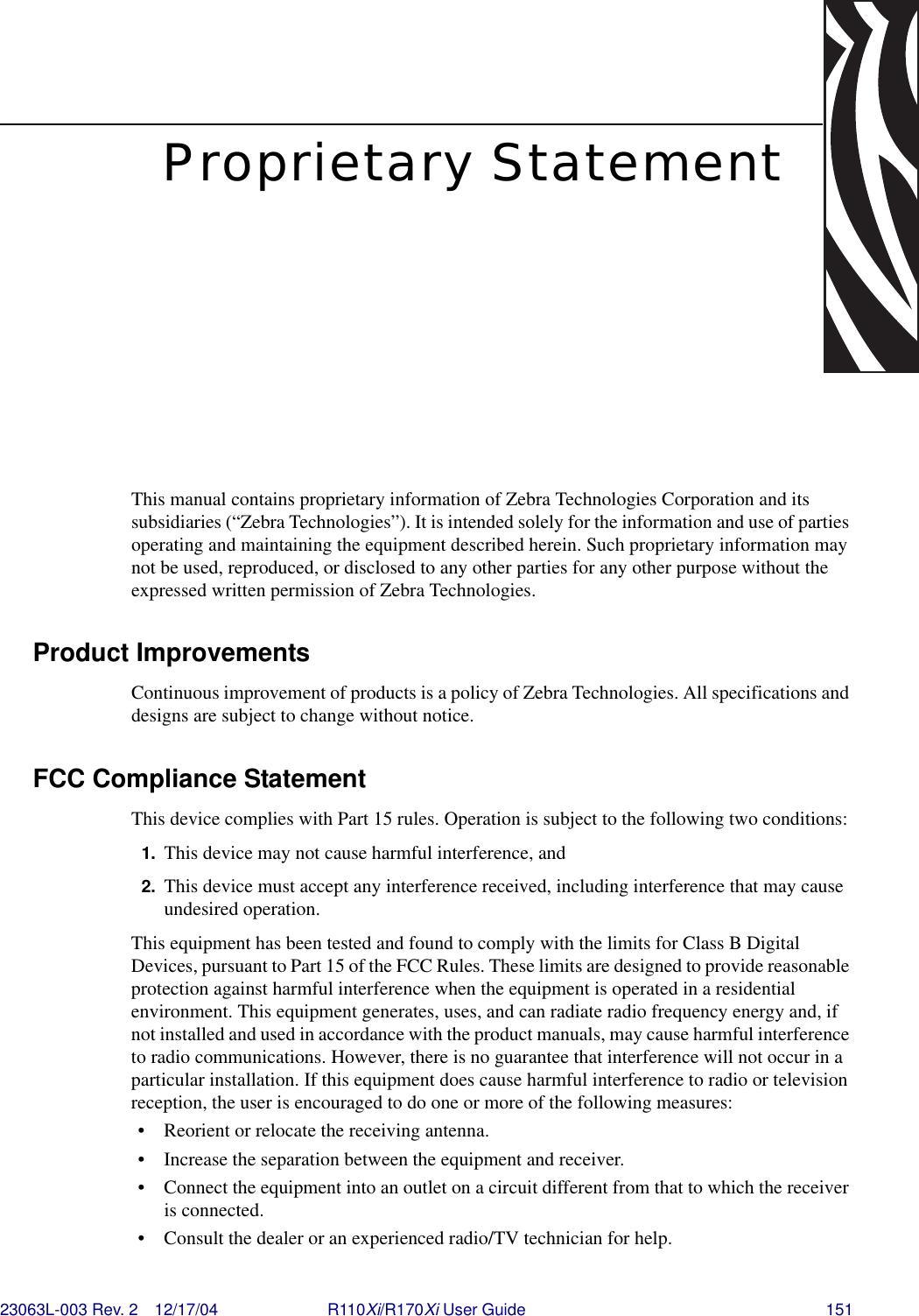 23063L-003 Rev. 2 12/17/04 R110Xi/R170Xi User Guide 151Proprietary StatementThis manual contains proprietary information of Zebra Technologies Corporation and its subsidiaries (“Zebra Technologies”). It is intended solely for the information and use of parties operating and maintaining the equipment described herein. Such proprietary information may not be used, reproduced, or disclosed to any other parties for any other purpose without the expressed written permission of Zebra Technologies.Product ImprovementsContinuous improvement of products is a policy of Zebra Technologies. All specifications and designs are subject to change without notice.FCC Compliance StatementThis device complies with Part 15 rules. Operation is subject to the following two conditions:1. This device may not cause harmful interference, and2. This device must accept any interference received, including interference that may cause undesired operation.This equipment has been tested and found to comply with the limits for Class B Digital Devices, pursuant to Part 15 of the FCC Rules. These limits are designed to provide reasonable protection against harmful interference when the equipment is operated in a residential environment. This equipment generates, uses, and can radiate radio frequency energy and, if not installed and used in accordance with the product manuals, may cause harmful interference to radio communications. However, there is no guarantee that interference will not occur in a particular installation. If this equipment does cause harmful interference to radio or television reception, the user is encouraged to do one or more of the following measures:• Reorient or relocate the receiving antenna.• Increase the separation between the equipment and receiver.• Connect the equipment into an outlet on a circuit different from that to which the receiver is connected.• Consult the dealer or an experienced radio/TV technician for help. 