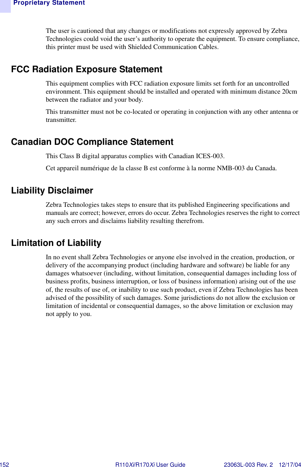 152 R110Xi/R170Xi User Guide 23063L-003 Rev. 2 12/17/04Proprietary StatementThe user is cautioned that any changes or modifications not expressly approved by Zebra Technologies could void the user’s authority to operate the equipment. To ensure compliance, this printer must be used with Shielded Communication Cables.FCC Radiation Exposure StatementThis equipment complies with FCC radiation exposure limits set forth for an uncontrolled environment. This equipment should be installed and operated with minimum distance 20cm between the radiator and your body.This transmitter must not be co-located or operating in conjunction with any other antenna or transmitter.Canadian DOC Compliance Statement This Class B digital apparatus complies with Canadian ICES-003. Cet appareil numérique de la classe B est conforme à la norme NMB-003 du Canada.Liability DisclaimerZebra Technologies takes steps to ensure that its published Engineering specifications and manuals are correct; however, errors do occur. Zebra Technologies reserves the right to correct any such errors and disclaims liability resulting therefrom.Limitation of LiabilityIn no event shall Zebra Technologies or anyone else involved in the creation, production, or delivery of the accompanying product (including hardware and software) be liable for any damages whatsoever (including, without limitation, consequential damages including loss of business profits, business interruption, or loss of business information) arising out of the use of, the results of use of, or inability to use such product, even if Zebra Technologies has been advised of the possibility of such damages. Some jurisdictions do not allow the exclusion or limitation of incidental or consequential damages, so the above limitation or exclusion may not apply to you.