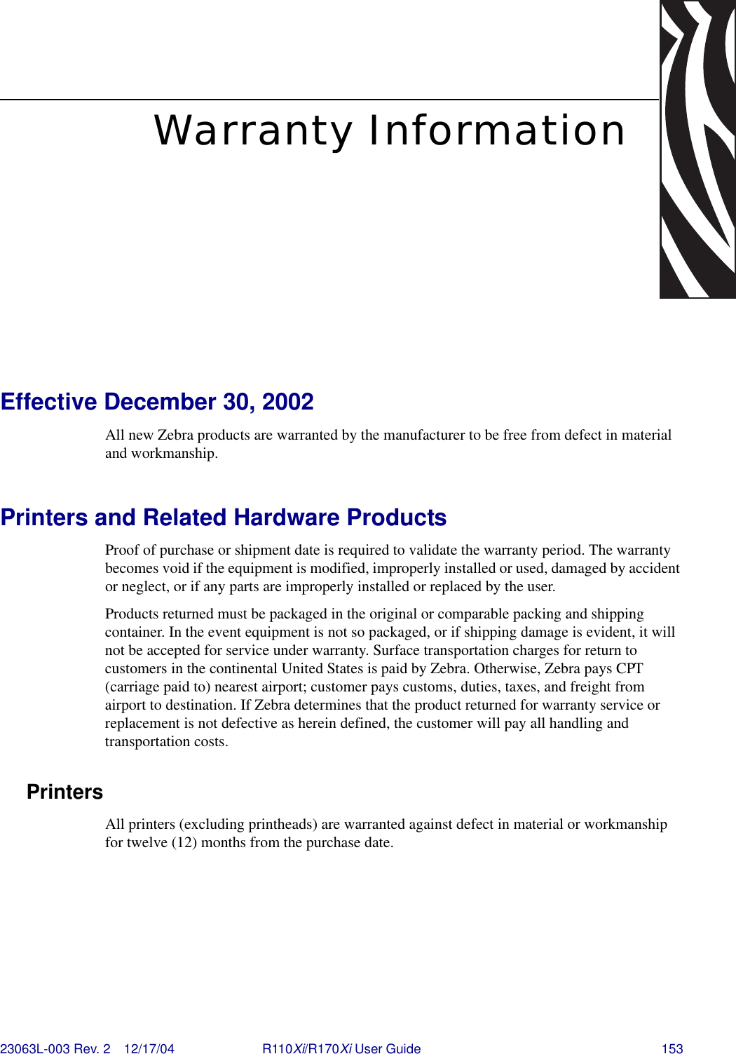 23063L-003 Rev. 2 12/17/04 R110Xi/R170Xi User Guide 153Warranty InformationEffective December 30, 2002All new Zebra products are warranted by the manufacturer to be free from defect in material and workmanship. Printers and Related Hardware ProductsProof of purchase or shipment date is required to validate the warranty period. The warranty becomes void if the equipment is modified, improperly installed or used, damaged by accident or neglect, or if any parts are improperly installed or replaced by the user.Products returned must be packaged in the original or comparable packing and shipping container. In the event equipment is not so packaged, or if shipping damage is evident, it will not be accepted for service under warranty. Surface transportation charges for return to customers in the continental United States is paid by Zebra. Otherwise, Zebra pays CPT (carriage paid to) nearest airport; customer pays customs, duties, taxes, and freight from airport to destination. If Zebra determines that the product returned for warranty service or replacement is not defective as herein defined, the customer will pay all handling and transportation costs.PrintersAll printers (excluding printheads) are warranted against defect in material or workmanship for twelve (12) months from the purchase date.