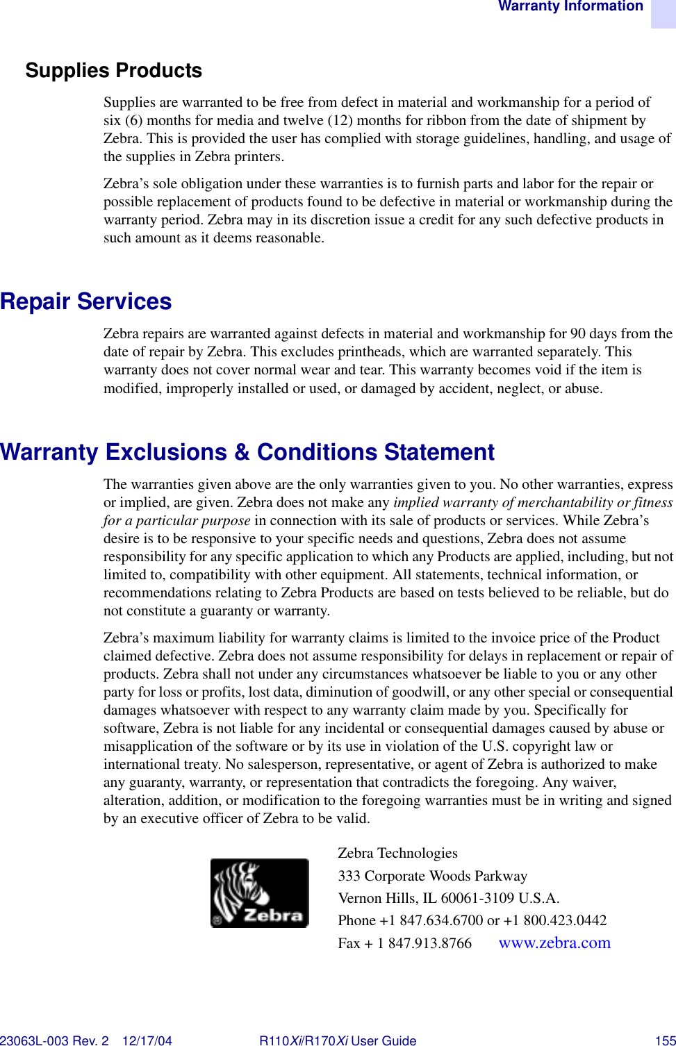 Warranty Information23063L-003 Rev. 2 12/17/04 R110Xi/R170Xi User Guide 155Supplies ProductsSupplies are warranted to be free from defect in material and workmanship for a period of six (6) months for media and twelve (12) months for ribbon from the date of shipment by Zebra. This is provided the user has complied with storage guidelines, handling, and usage of the supplies in Zebra printers. Zebra’s sole obligation under these warranties is to furnish parts and labor for the repair or possible replacement of products found to be defective in material or workmanship during the warranty period. Zebra may in its discretion issue a credit for any such defective products in such amount as it deems reasonable.Repair ServicesZebra repairs are warranted against defects in material and workmanship for 90 days from the date of repair by Zebra. This excludes printheads, which are warranted separately. This warranty does not cover normal wear and tear. This warranty becomes void if the item is modified, improperly installed or used, or damaged by accident, neglect, or abuse.Warranty Exclusions &amp; Conditions StatementThe warranties given above are the only warranties given to you. No other warranties, express or implied, are given. Zebra does not make any implied warranty of merchantability or fitness for a particular purpose in connection with its sale of products or services. While Zebra’s desire is to be responsive to your specific needs and questions, Zebra does not assume responsibility for any specific application to which any Products are applied, including, but not limited to, compatibility with other equipment. All statements, technical information, or recommendations relating to Zebra Products are based on tests believed to be reliable, but do not constitute a guaranty or warranty.Zebra’s maximum liability for warranty claims is limited to the invoice price of the Product claimed defective. Zebra does not assume responsibility for delays in replacement or repair of products. Zebra shall not under any circumstances whatsoever be liable to you or any other party for loss or profits, lost data, diminution of goodwill, or any other special or consequential damages whatsoever with respect to any warranty claim made by you. Specifically for software, Zebra is not liable for any incidental or consequential damages caused by abuse or misapplication of the software or by its use in violation of the U.S. copyright law or international treaty. No salesperson, representative, or agent of Zebra is authorized to make any guaranty, warranty, or representation that contradicts the foregoing. Any waiver, alteration, addition, or modification to the foregoing warranties must be in writing and signed by an executive officer of Zebra to be valid.Zebra Technologies333 Corporate Woods ParkwayVernon Hills, IL 60061-3109 U.S.A.Phone +1 847.634.6700 or +1 800.423.0442Fax + 1 847.913.8766  www.zebra.com