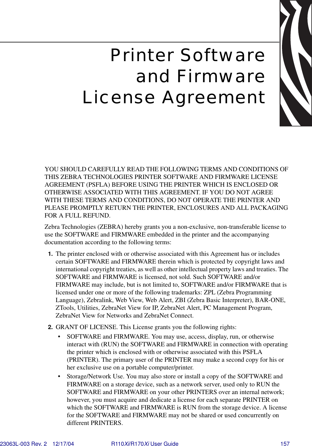 23063L-003 Rev. 2 12/17/04 R110Xi/R170Xi User Guide 157Printer Softwareand FirmwareLicense AgreementYOU SHOULD CAREFULLY READ THE FOLLOWING TERMS AND CONDITIONS OF THIS ZEBRA TECHNOLOGIES PRINTER SOFTWARE AND FIRMWARE LICENSE AGREEMENT (PSFLA) BEFORE USING THE PRINTER WHICH IS ENCLOSED OR OTHERWISE ASSOCIATED WITH THIS AGREEMENT. IF YOU DO NOT AGREE WITH THESE TERMS AND CONDITIONS, DO NOT OPERATE THE PRINTER AND PLEASE PROMPTLY RETURN THE PRINTER, ENCLOSURES AND ALL PACKAGING FOR A FULL REFUND.Zebra Technologies (ZEBRA) hereby grants you a non-exclusive, non-transferable license to use the SOFTWARE and FIRMWARE embedded in the printer and the accompanying documentation according to the following terms:1. The printer enclosed with or otherwise associated with this Agreement has or includes certain SOFTWARE and FIRMWARE therein which is protected by copyright laws and international copyright treaties, as well as other intellectual property laws and treaties. The SOFTWARE and FIRMWARE is licensed, not sold. Such SOFTWARE and/or FIRMWARE may include, but is not limited to, SOFTWARE and/or FIRMWARE that is licensed under one or more of the following trademarks: ZPL (Zebra Programming Language), Zebralink, Web View, Web Alert, ZBI (Zebra Basic Interpreter), BAR-ONE, ZTools, Utilities, ZebraNet View for IP, ZebraNet Alert, PC Management Program, ZebraNet View for Networks and ZebraNet Connect. 2. GRANT OF LICENSE. This License grants you the following rights:• SOFTWARE and FIRMWARE. You may use, access, display, run, or otherwise interact with (RUN) the SOFTWARE and FIRMWARE in connection with operating the printer which is enclosed with or otherwise associated with this PSFLA (PRINTER). The primary user of the PRINTER may make a second copy for his or her exclusive use on a portable computer/printer.• Storage/Network Use. You may also store or install a copy of the SOFTWARE and FIRMWARE on a storage device, such as a network server, used only to RUN the SOFTWARE and FIRMWARE on your other PRINTERS over an internal network; however, you must acquire and dedicate a license for each separate PRINTER on which the SOFTWARE and FIRMWARE is RUN from the storage device. A license for the SOFTWARE and FIRMWARE may not be shared or used concurrently on different PRINTERS.