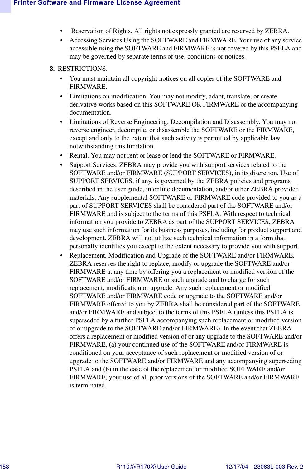 158 R110Xi/R170Xi User Guide 12/17/04 23063L-003 Rev. 2Printer Software and Firmware License Agreement•  Reservation of Rights. All rights not expressly granted are reserved by ZEBRA. • Accessing Services Using the SOFTWARE and FIRMWARE. Your use of any service accessible using the SOFTWARE and FIRMWARE is not covered by this PSFLA and may be governed by separate terms of use, conditions or notices.3. RESTRICTIONS. • You must maintain all copyright notices on all copies of the SOFTWARE and FIRMWARE.• Limitations on modification. You may not modify, adapt, translate, or create derivative works based on this SOFTWARE OR FIRMWARE or the accompanying documentation.• Limitations of Reverse Engineering, Decompilation and Disassembly. You may not reverse engineer, decompile, or disassemble the SOFTWARE or the FIRMWARE, except and only to the extent that such activity is permitted by applicable law notwithstanding this limitation.• Rental. You may not rent or lease or lend the SOFTWARE or FIRMWARE.• Support Services. ZEBRA may provide you with support services related to the SOFTWARE and/or FIRMWARE (SUPPORT SERVICES), in its discretion. Use of SUPPORT SERVICES, if any, is governed by the ZEBRA policies and programs described in the user guide, in online documentation, and/or other ZEBRA provided materials. Any supplemental SOFTWARE or FIRMWARE code provided to you as a part of SUPPORT SERVICES shall be considered part of the SOFTWARE and/or FIRMWARE and is subject to the terms of this PSFLA. With respect to technical information you provide to ZEBRA as part of the SUPPORT SERVICES, ZEBRA may use such information for its business purposes, including for product support and development. ZEBRA will not utilize such technical information in a form that personally identifies you except to the extent necessary to provide you with support. • Replacement, Modification and Upgrade of the SOFTWARE and/or FIRMWARE. ZEBRA reserves the right to replace, modify or upgrade the SOFTWARE and/or FIRMWARE at any time by offering you a replacement or modified version of the SOFTWARE and/or FIRMWARE or such upgrade and to charge for such replacement, modification or upgrade. Any such replacement or modified SOFTWARE and/or FIRMWARE code or upgrade to the SOFTWARE and/or FIRMWARE offered to you by ZEBRA shall be considered part of the SOFTWARE and/or FIRMWARE and subject to the terms of this PSFLA (unless this PSFLA is superseded by a further PSFLA accompanying such replacement or modified version of or upgrade to the SOFTWARE and/or FIRMWARE). In the event that ZEBRA offers a replacement or modified version of or any upgrade to the SOFTWARE and/or FIRMWARE, (a) your continued use of the SOFTWARE and/or FIRMWARE is conditioned on your acceptance of such replacement or modified version of or upgrade to the SOFTWARE and/or FIRMWARE and any accompanying superseding PSFLA and (b) in the case of the replacement or modified SOFTWARE and/or FIRMWARE, your use of all prior versions of the SOFTWARE and/or FIRMWARE is terminated. 