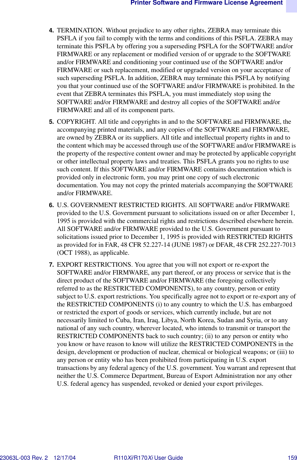 Printer Software and Firmware License Agreement23063L-003 Rev. 2 12/17/04 R110Xi/R170Xi User Guide 1594. TERMINATION. Without prejudice to any other rights, ZEBRA may terminate this PSFLA if you fail to comply with the terms and conditions of this PSFLA. ZEBRA may terminate this PSFLA by offering you a superseding PSFLA for the SOFTWARE and/or FIRMWARE or any replacement or modified version of or upgrade to the SOFTWARE and/or FIRMWARE and conditioning your continued use of the SOFTWARE and/or FIRMWARE or such replacement, modified or upgraded version on your acceptance of such superseding PSFLA. In addition, ZEBRA may terminate this PSFLA by notifying you that your continued use of the SOFTWARE and/or FIRMWARE is prohibited. In the event that ZEBRA terminates this PSFLA, you must immediately stop using the SOFTWARE and/or FIRMWARE and destroy all copies of the SOFTWARE and/or FIRMWARE and all of its component parts.5. COPYRIGHT. All title and copyrights in and to the SOFTWARE and FIRMWARE, the accompanying printed materials, and any copies of the SOFTWARE and FIRMWARE, are owned by ZEBRA or its suppliers. All title and intellectual property rights in and to the content which may be accessed through use of the SOFTWARE and/or FIRMWARE is the property of the respective content owner and may be protected by applicable copyright or other intellectual property laws and treaties. This PSFLA grants you no rights to use such content. If this SOFTWARE and/or FIRMWARE contains documentation which is provided only in electronic form, you may print one copy of such electronic documentation. You may not copy the printed materials accompanying the SOFTWARE and/or FIRMWARE.6. U.S. GOVERNMENT RESTRICTED RIGHTS. All SOFTWARE and/or FIRMWARE provided to the U.S. Government pursuant to solicitations issued on or after December 1, 1995 is provided with the commercial rights and restrictions described elsewhere herein. All SOFTWARE and/or FIRMWARE provided to the U.S. Government pursuant to solicitations issued prior to December 1, 1995 is provided with RESTRICTED RIGHTS as provided for in FAR, 48 CFR 52.227-14 (JUNE 1987) or DFAR, 48 CFR 252.227-7013 (OCT 1988), as applicable.7. EXPORT RESTRICTIONS. You agree that you will not export or re-export the SOFTWARE and/or FIRMWARE, any part thereof, or any process or service that is the direct product of the SOFTWARE and/or FIRMWARE (the foregoing collectively referred to as the RESTRICTED COMPONENTS), to any country, person or entity subject to U.S. export restrictions. You specifically agree not to export or re-export any of the RESTRICTED COMPONENTS (i) to any country to which the U.S. has embargoed or restricted the export of goods or services, which currently include, but are not necessarily limited to Cuba, Iran, Iraq, Libya, North Korea, Sudan and Syria, or to any national of any such country, wherever located, who intends to transmit or transport the RESTRICTED COMPONENTS back to such country; (ii) to any person or entity who you know or have reason to know will utilize the RESTRICTED COMPONENTS in the design, development or production of nuclear, chemical or biological weapons; or (iii) to any person or entity who has been prohibited from participating in U.S. export transactions by any federal agency of the U.S. government. You warrant and represent that neither the U.S. Commerce Department, Bureau of Export Administration nor any other U.S. federal agency has suspended, revoked or denied your export privileges.