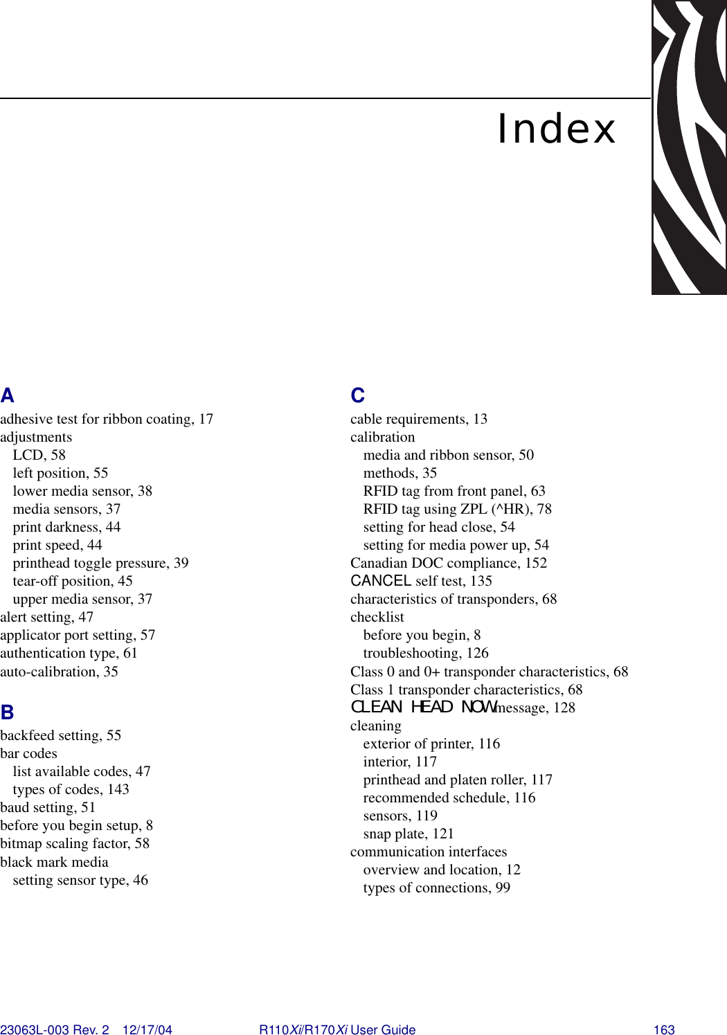 23063L-003 Rev. 2 12/17/04 R110Xi/R170Xi User Guide 163IndexAadhesive test for ribbon coating, 17adjustmentsLCD, 58left position, 55lower media sensor, 38media sensors, 37print darkness, 44print speed, 44printhead toggle pressure, 39tear-off position, 45upper media sensor, 37alert setting, 47applicator port setting, 57authentication type, 61auto-calibration, 35Bbackfeed setting, 55bar codeslist available codes, 47types of codes, 143baud setting, 51before you begin setup, 8bitmap scaling factor, 58black mark mediasetting sensor type, 46Ccable requirements, 13calibrationmedia and ribbon sensor, 50methods, 35RFID tag from front panel, 63RFID tag using ZPL (^HR), 78setting for head close, 54setting for media power up, 54Canadian DOC compliance, 152CANCEL self test, 135characteristics of transponders, 68checklistbefore you begin, 8troubleshooting, 126Class 0 and 0+ transponder characteristics, 68Class 1 transponder characteristics, 68CLEAN HEAD NOW message, 128cleaningexterior of printer, 116interior, 117printhead and platen roller, 117recommended schedule, 116sensors, 119snap plate, 121communication interfacesoverview and location, 12types of connections, 99