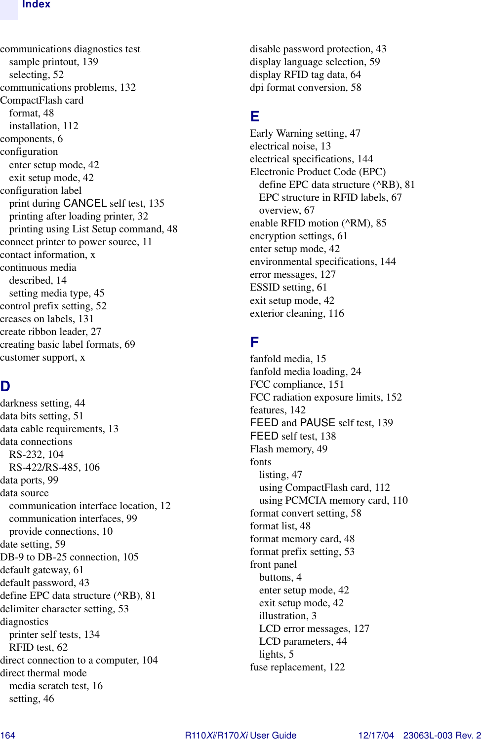 164 R110Xi/R170Xi User Guide 12/17/04 23063L-003 Rev. 2Indexcommunications diagnostics testsample printout, 139selecting, 52communications problems, 132CompactFlash cardformat, 48installation, 112components, 6configurationenter setup mode, 42exit setup mode, 42configuration labelprint during CANCEL self test, 135printing after loading printer, 32printing using List Setup command, 48connect printer to power source, 11contact information, xcontinuous mediadescribed, 14setting media type, 45control prefix setting, 52creases on labels, 131create ribbon leader, 27creating basic label formats, 69customer support, xDdarkness setting, 44data bits setting, 51data cable requirements, 13data connectionsRS-232, 104RS-422/RS-485, 106data ports, 99data sourcecommunication interface location, 12communication interfaces, 99provide connections, 10date setting, 59DB-9 to DB-25 connection, 105default gateway, 61default password, 43define EPC data structure (^RB), 81delimiter character setting, 53diagnosticsprinter self tests, 134RFID test, 62direct connection to a computer, 104direct thermal modemedia scratch test, 16setting, 46disable password protection, 43display language selection, 59display RFID tag data, 64dpi format conversion, 58EEarly Warning setting, 47electrical noise, 13electrical specifications, 144Electronic Product Code (EPC)define EPC data structure (^RB), 81EPC structure in RFID labels, 67overview, 67enable RFID motion (^RM), 85encryption settings, 61enter setup mode, 42environmental specifications, 144error messages, 127ESSID setting, 61exit setup mode, 42exterior cleaning, 116Ffanfold media, 15fanfold media loading, 24FCC compliance, 151FCC radiation exposure limits, 152features, 142FEED and PAUSE self test, 139FEED self test, 138Flash memory, 49fontslisting, 47using CompactFlash card, 112using PCMCIA memory card, 110format convert setting, 58format list, 48format memory card, 48format prefix setting, 53front panelbuttons, 4enter setup mode, 42exit setup mode, 42illustration, 3LCD error messages, 127LCD parameters, 44lights, 5fuse replacement, 122