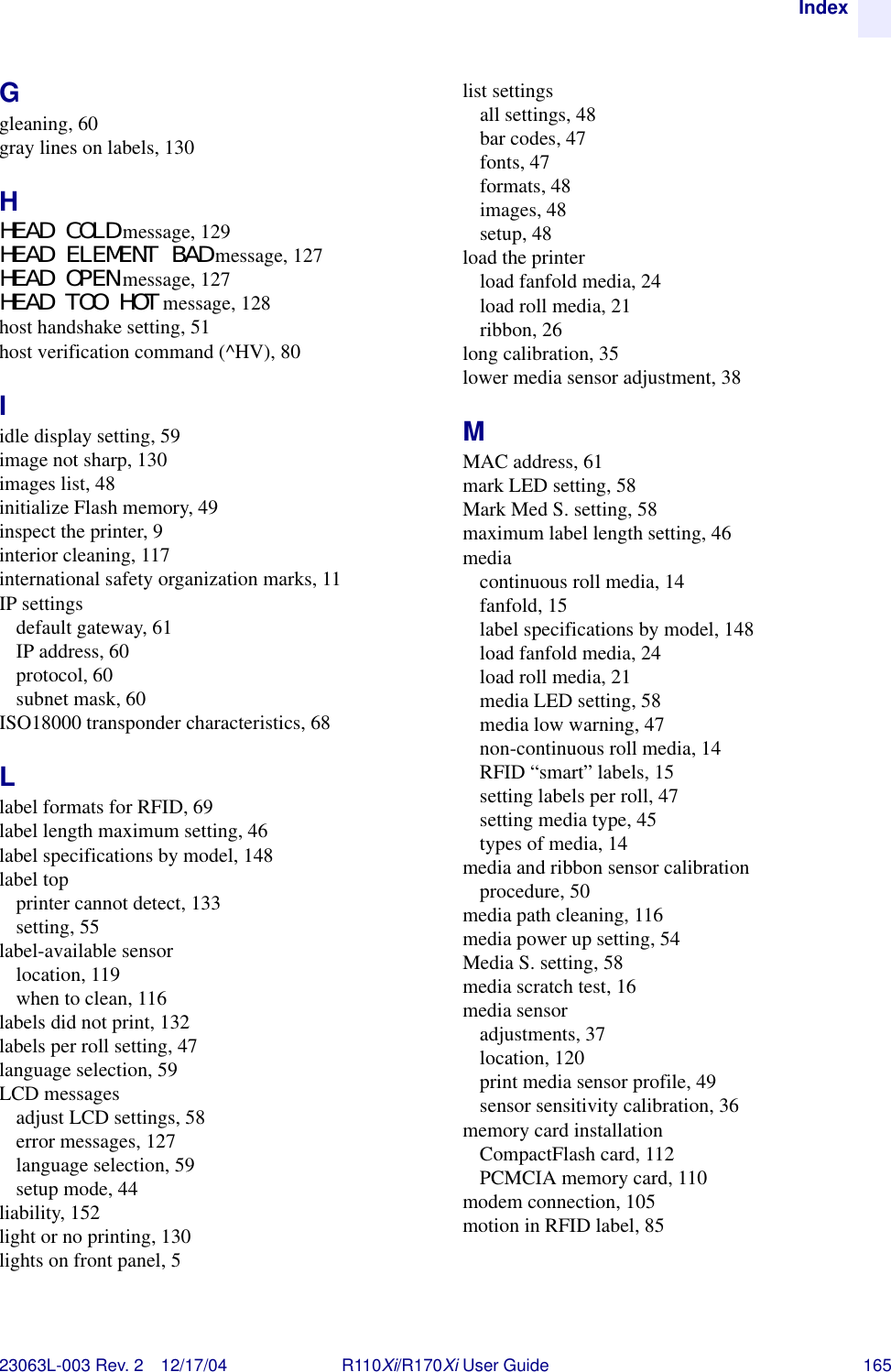 Index23063L-003 Rev. 2 12/17/04 R110Xi/R170Xi User Guide 165Ggleaning, 60gray lines on labels, 130HHEAD COLD message, 129HEAD ELEMENT BAD message, 127HEAD OPEN message, 127HEAD TOO HOT message, 128host handshake setting, 51host verification command (^HV), 80Iidle display setting, 59image not sharp, 130images list, 48initialize Flash memory, 49inspect the printer, 9interior cleaning, 117international safety organization marks, 11IP settingsdefault gateway, 61IP address, 60protocol, 60subnet mask, 60ISO18000 transponder characteristics, 68Llabel formats for RFID, 69label length maximum setting, 46label specifications by model, 148label topprinter cannot detect, 133setting, 55label-available sensorlocation, 119when to clean, 116labels did not print, 132labels per roll setting, 47language selection, 59LCD messagesadjust LCD settings, 58error messages, 127language selection, 59setup mode, 44liability, 152light or no printing, 130lights on front panel, 5list settingsall settings, 48bar codes, 47fonts, 47formats, 48images, 48setup, 48load the printerload fanfold media, 24load roll media, 21ribbon, 26long calibration, 35lower media sensor adjustment, 38MMAC address, 61mark LED setting, 58Mark Med S. setting, 58maximum label length setting, 46mediacontinuous roll media, 14fanfold, 15label specifications by model, 148load fanfold media, 24load roll media, 21media LED setting, 58media low warning, 47non-continuous roll media, 14RFID “smart” labels, 15setting labels per roll, 47setting media type, 45types of media, 14media and ribbon sensor calibrationprocedure, 50media path cleaning, 116media power up setting, 54Media S. setting, 58media scratch test, 16media sensoradjustments, 37location, 120print media sensor profile, 49sensor sensitivity calibration, 36memory card installationCompactFlash card, 112PCMCIA memory card, 110modem connection, 105motion in RFID label, 85