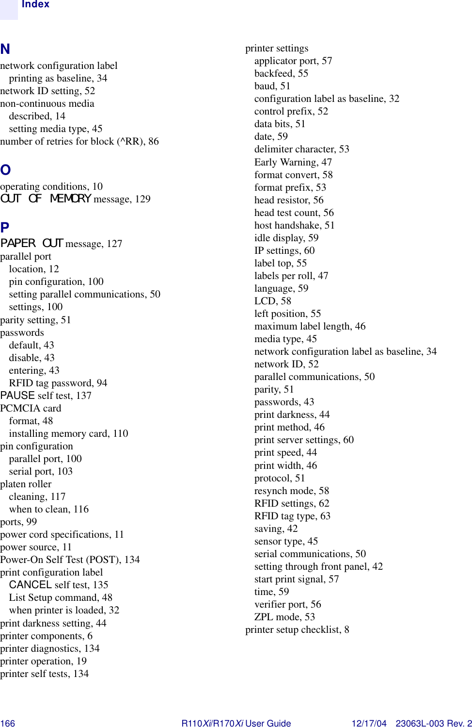 166 R110Xi/R170Xi User Guide 12/17/04 23063L-003 Rev. 2IndexNnetwork configuration labelprinting as baseline, 34network ID setting, 52non-continuous mediadescribed, 14setting media type, 45number of retries for block (^RR), 86Ooperating conditions, 10OUT OF MEMORY message, 129PPAPER OUT message, 127parallel portlocation, 12pin configuration, 100setting parallel communications, 50settings, 100parity setting, 51passwordsdefault, 43disable, 43entering, 43RFID tag password, 94PAUSE self test, 137PCMCIA cardformat, 48installing memory card, 110pin configurationparallel port, 100serial port, 103platen rollercleaning, 117when to clean, 116ports, 99power cord specifications, 11power source, 11Power-On Self Test (POST), 134print configuration labelCANCEL self test, 135List Setup command, 48when printer is loaded, 32print darkness setting, 44printer components, 6printer diagnostics, 134printer operation, 19printer self tests, 134printer settingsapplicator port, 57backfeed, 55baud, 51configuration label as baseline, 32control prefix, 52data bits, 51date, 59delimiter character, 53Early Warning, 47format convert, 58format prefix, 53head resistor, 56head test count, 56host handshake, 51idle display, 59IP settings, 60label top, 55labels per roll, 47language, 59LCD, 58left position, 55maximum label length, 46media type, 45network configuration label as baseline, 34network ID, 52parallel communications, 50parity, 51passwords, 43print darkness, 44print method, 46print server settings, 60print speed, 44print width, 46protocol, 51resynch mode, 58RFID settings, 62RFID tag type, 63saving, 42sensor type, 45serial communications, 50setting through front panel, 42start print signal, 57time, 59verifier port, 56ZPL mode, 53printer setup checklist, 8