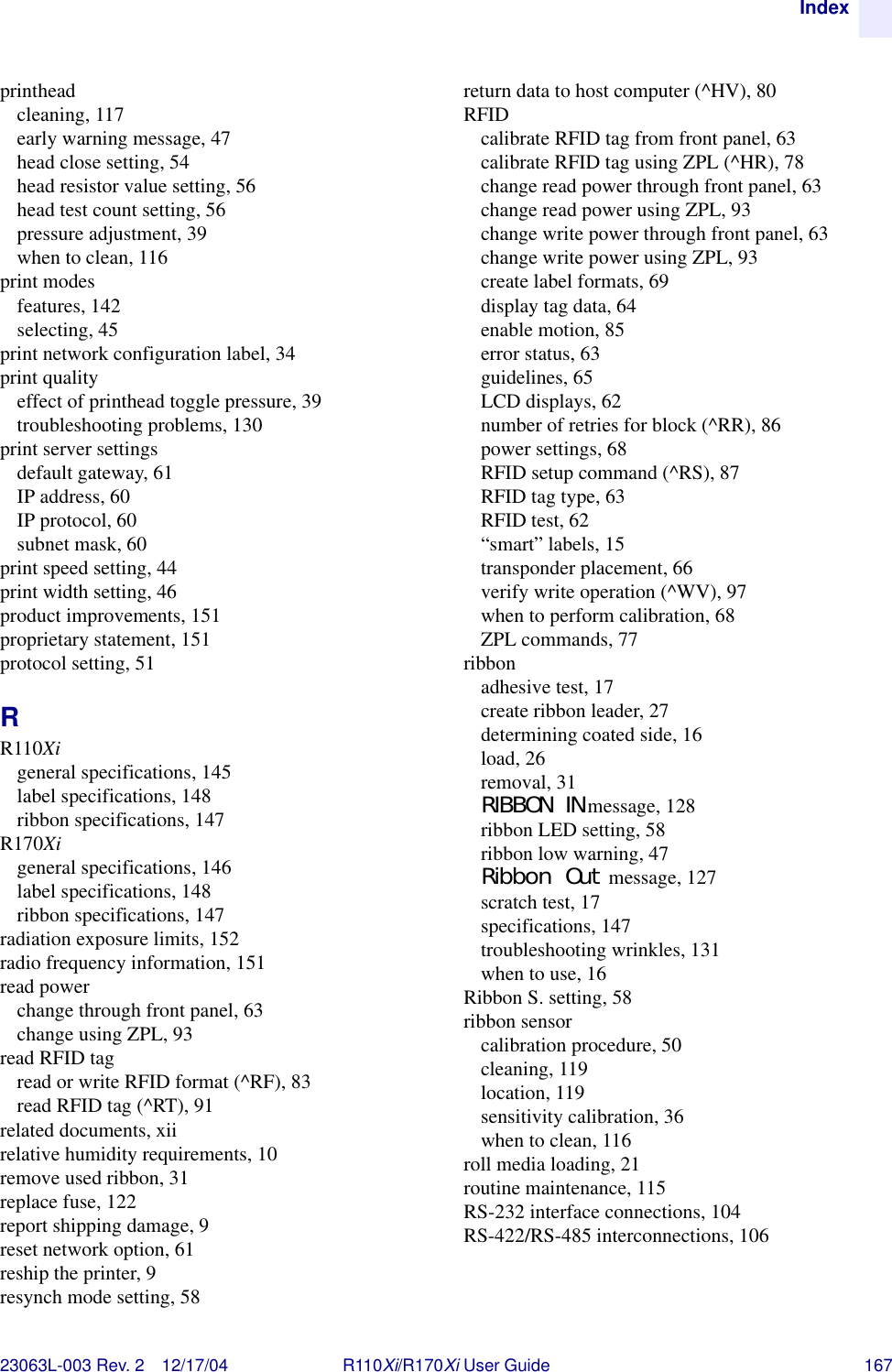 Index23063L-003 Rev. 2 12/17/04 R110Xi/R170Xi User Guide 167printheadcleaning, 117early warning message, 47head close setting, 54head resistor value setting, 56head test count setting, 56pressure adjustment, 39when to clean, 116print modesfeatures, 142selecting, 45print network configuration label, 34print qualityeffect of printhead toggle pressure, 39troubleshooting problems, 130print server settingsdefault gateway, 61IP address, 60IP protocol, 60subnet mask, 60print speed setting, 44print width setting, 46product improvements, 151proprietary statement, 151protocol setting, 51RR110Xigeneral specifications, 145label specifications, 148ribbon specifications, 147R170Xigeneral specifications, 146label specifications, 148ribbon specifications, 147radiation exposure limits, 152radio frequency information, 151read powerchange through front panel, 63change using ZPL, 93read RFID tagread or write RFID format (^RF), 83read RFID tag (^RT), 91related documents, xiirelative humidity requirements, 10remove used ribbon, 31replace fuse, 122report shipping damage, 9reset network option, 61reship the printer, 9resynch mode setting, 58return data to host computer (^HV), 80RFIDcalibrate RFID tag from front panel, 63calibrate RFID tag using ZPL (^HR), 78change read power through front panel, 63change read power using ZPL, 93change write power through front panel, 63change write power using ZPL, 93create label formats, 69display tag data, 64enable motion, 85error status, 63guidelines, 65LCD displays, 62number of retries for block (^RR), 86power settings, 68RFID setup command (^RS), 87RFID tag type, 63RFID test, 62“smart” labels, 15transponder placement, 66verify write operation (^WV), 97when to perform calibration, 68ZPL commands, 77ribbonadhesive test, 17create ribbon leader, 27determining coated side, 16load, 26removal, 31RIBBON IN message, 128ribbon LED setting, 58ribbon low warning, 47Ribbon Out message, 127scratch test, 17specifications, 147troubleshooting wrinkles, 131when to use, 16Ribbon S. setting, 58ribbon sensorcalibration procedure, 50cleaning, 119location, 119sensitivity calibration, 36when to clean, 116roll media loading, 21routine maintenance, 115RS-232 interface connections, 104RS-422/RS-485 interconnections, 106
