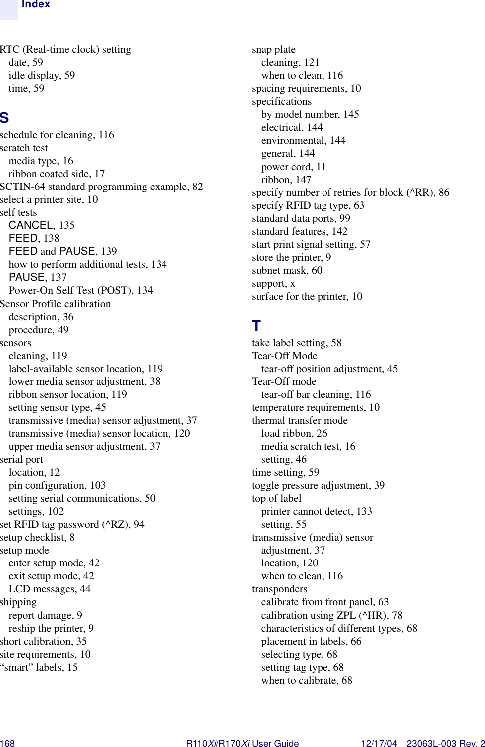 168 R110Xi/R170Xi User Guide 12/17/04 23063L-003 Rev. 2IndexRTC (Real-time clock) settingdate, 59idle display, 59time, 59Sschedule for cleaning, 116scratch testmedia type, 16ribbon coated side, 17SCTIN-64 standard programming example, 82select a printer site, 10self testsCANCEL, 135FEED, 138FEED and PAUSE, 139how to perform additional tests, 134PAUSE, 137Power-On Self Test (POST), 134Sensor Profile calibrationdescription, 36procedure, 49sensorscleaning, 119label-available sensor location, 119lower media sensor adjustment, 38ribbon sensor location, 119setting sensor type, 45transmissive (media) sensor adjustment, 37transmissive (media) sensor location, 120upper media sensor adjustment, 37serial portlocation, 12pin configuration, 103setting serial communications, 50settings, 102set RFID tag password (^RZ), 94setup checklist, 8setup modeenter setup mode, 42exit setup mode, 42LCD messages, 44shippingreport damage, 9reship the printer, 9short calibration, 35site requirements, 10“smart” labels, 15snap platecleaning, 121when to clean, 116spacing requirements, 10specificationsby model number, 145electrical, 144environmental, 144general, 144power cord, 11ribbon, 147specify number of retries for block (^RR), 86specify RFID tag type, 63standard data ports, 99standard features, 142start print signal setting, 57store the printer, 9subnet mask, 60support, xsurface for the printer, 10Ttake label setting, 58Tear-Off Modetear-off position adjustment, 45Tear-Off modetear-off bar cleaning, 116temperature requirements, 10thermal transfer modeload ribbon, 26media scratch test, 16setting, 46time setting, 59toggle pressure adjustment, 39top of labelprinter cannot detect, 133setting, 55transmissive (media) sensoradjustment, 37location, 120when to clean, 116transponderscalibrate from front panel, 63calibration using ZPL (^HR), 78characteristics of different types, 68placement in labels, 66selecting type, 68setting tag type, 68when to calibrate, 68