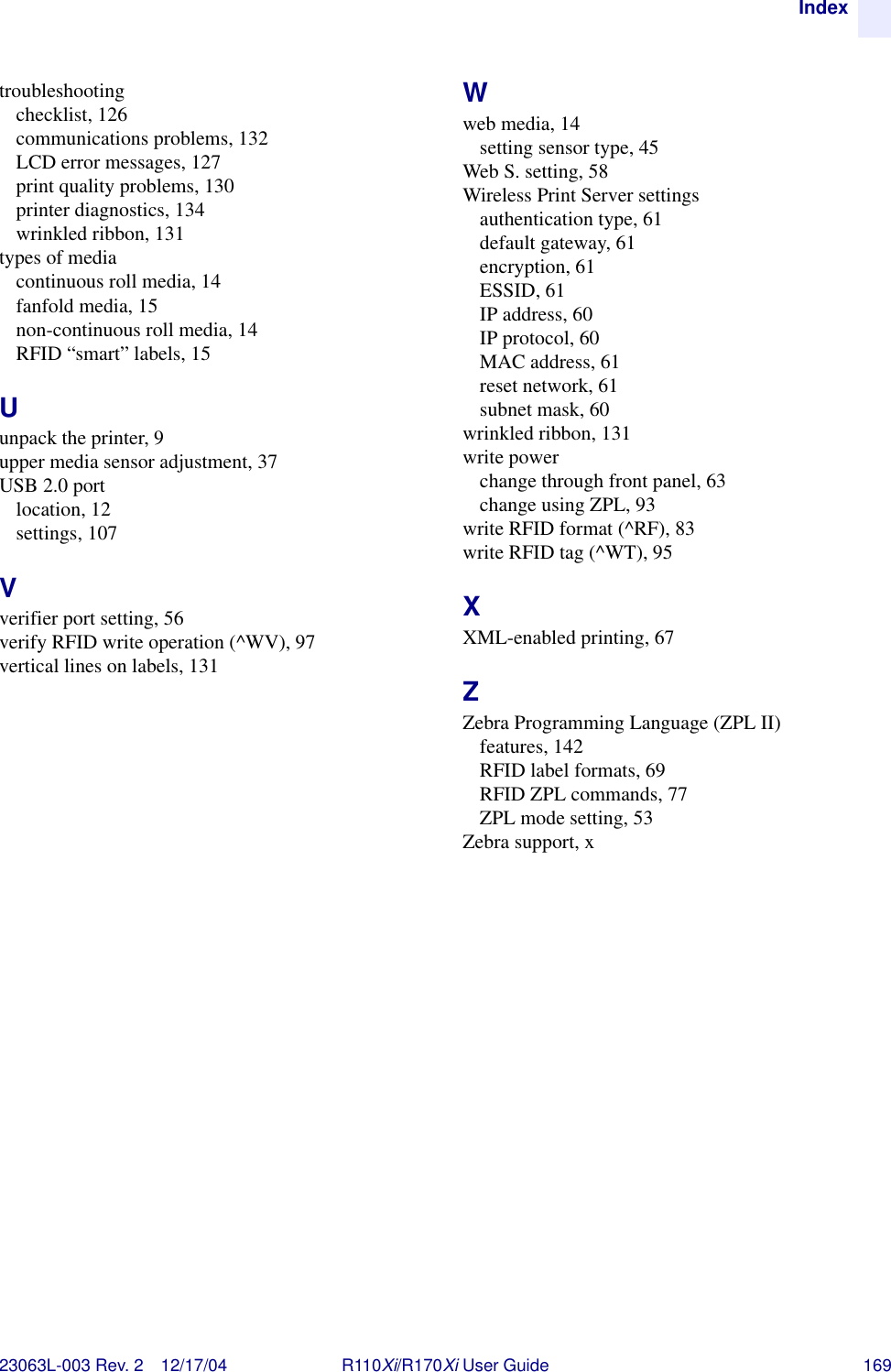 Index23063L-003 Rev. 2 12/17/04 R110Xi/R170Xi User Guide 169troubleshootingchecklist, 126communications problems, 132LCD error messages, 127print quality problems, 130printer diagnostics, 134wrinkled ribbon, 131types of mediacontinuous roll media, 14fanfold media, 15non-continuous roll media, 14RFID “smart” labels, 15Uunpack the printer, 9upper media sensor adjustment, 37USB 2.0 portlocation, 12settings, 107Vverifier port setting, 56verify RFID write operation (^WV), 97vertical lines on labels, 131Wweb media, 14setting sensor type, 45Web S. setting, 58Wireless Print Server settingsauthentication type, 61default gateway, 61encryption, 61ESSID, 61IP address, 60IP protocol, 60MAC address, 61reset network, 61subnet mask, 60wrinkled ribbon, 131write powerchange through front panel, 63change using ZPL, 93write RFID format (^RF), 83write RFID tag (^WT), 95XXML-enabled printing, 67ZZebra Programming Language (ZPL II)features, 142RFID label formats, 69RFID ZPL commands, 77ZPL mode setting, 53Zebra support, x