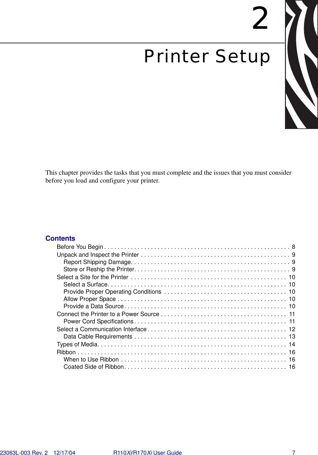 23063L-003 Rev. 2 12/17/04 R110Xi/R170Xi User Guide 72Printer SetupThis chapter provides the tasks that you must complete and the issues that you must consider before you load and configure your printer. ContentsBefore You Begin . . . . . . . . . . . . . . . . . . . . . . . . . . . . . . . . . . . . . . . . . . . . . . . . . . . . . . . . 8Unpack and Inspect the Printer . . . . . . . . . . . . . . . . . . . . . . . . . . . . . . . . . . . . . . . . . . . . .  9Report Shipping Damage. . . . . . . . . . . . . . . . . . . . . . . . . . . . . . . . . . . . . . . . . . . . . . . .  9Store or Reship the Printer. . . . . . . . . . . . . . . . . . . . . . . . . . . . . . . . . . . . . . . . . . . . . . .  9Select a Site for the Printer  . . . . . . . . . . . . . . . . . . . . . . . . . . . . . . . . . . . . . . . . . . . . . . .  10Select a Surface. . . . . . . . . . . . . . . . . . . . . . . . . . . . . . . . . . . . . . . . . . . . . . . . . . . . . .  10Provide Proper Operating Conditions  . . . . . . . . . . . . . . . . . . . . . . . . . . . . . . . . . . . . .  10Allow Proper Space . . . . . . . . . . . . . . . . . . . . . . . . . . . . . . . . . . . . . . . . . . . . . . . . . . .  10Provide a Data Source. . . . . . . . . . . . . . . . . . . . . . . . . . . . . . . . . . . . . . . . . . . . . . . . .  10Connect the Printer to a Power Source . . . . . . . . . . . . . . . . . . . . . . . . . . . . . . . . . . . . . .  11Power Cord Specifications. . . . . . . . . . . . . . . . . . . . . . . . . . . . . . . . . . . . . . . . . . . . . .  11Select a Communication Interface . . . . . . . . . . . . . . . . . . . . . . . . . . . . . . . . . . . . . . . . . .  12Data Cable Requirements . . . . . . . . . . . . . . . . . . . . . . . . . . . . . . . . . . . . . . . . . . . . . .  13Types of Media. . . . . . . . . . . . . . . . . . . . . . . . . . . . . . . . . . . . . . . . . . . . . . . . . . . . . . . . . 14Ribbon . . . . . . . . . . . . . . . . . . . . . . . . . . . . . . . . . . . . . . . . . . . . . . . . . . . . . . . . . . . . . . .  16When to Use Ribbon . . . . . . . . . . . . . . . . . . . . . . . . . . . . . . . . . . . . . . . . . . . . . . . . . .  16Coated Side of Ribbon. . . . . . . . . . . . . . . . . . . . . . . . . . . . . . . . . . . . . . . . . . . . . . . . .  16