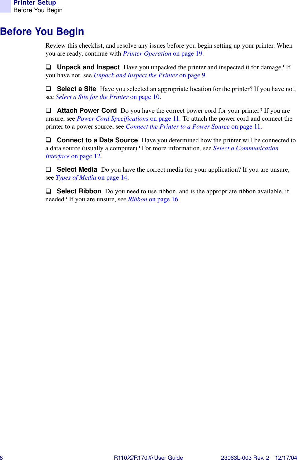 8R110Xi/R170Xi User Guide 23063L-003 Rev. 2 12/17/04Printer SetupBefore You BeginBefore You BeginReview this checklist, and resolve any issues before you begin setting up your printer. When you are ready, continue with Printer Operation on page 19.!Unpack and Inspect  Have you unpacked the printer and inspected it for damage? If you have not, see Unpack and Inspect the Printer on page 9.!Select a Site  Have you selected an appropriate location for the printer? If you have not, see Select a Site for the Printer on page 10.!Attach Power Cord  Do you have the correct power cord for your printer? If you are unsure, see Power Cord Specifications on page 11. To attach the power cord and connect the printer to a power source, see Connect the Printer to a Power Source on page 11. !Connect to a Data Source  Have you determined how the printer will be connected to a data source (usually a computer)? For more information, see Select a Communication Interface on page 12.!Select Media  Do you have the correct media for your application? If you are unsure, see Types of Media on page 14.!Select Ribbon  Do you need to use ribbon, and is the appropriate ribbon available, if needed? If you are unsure, see Ribbon on page 16.