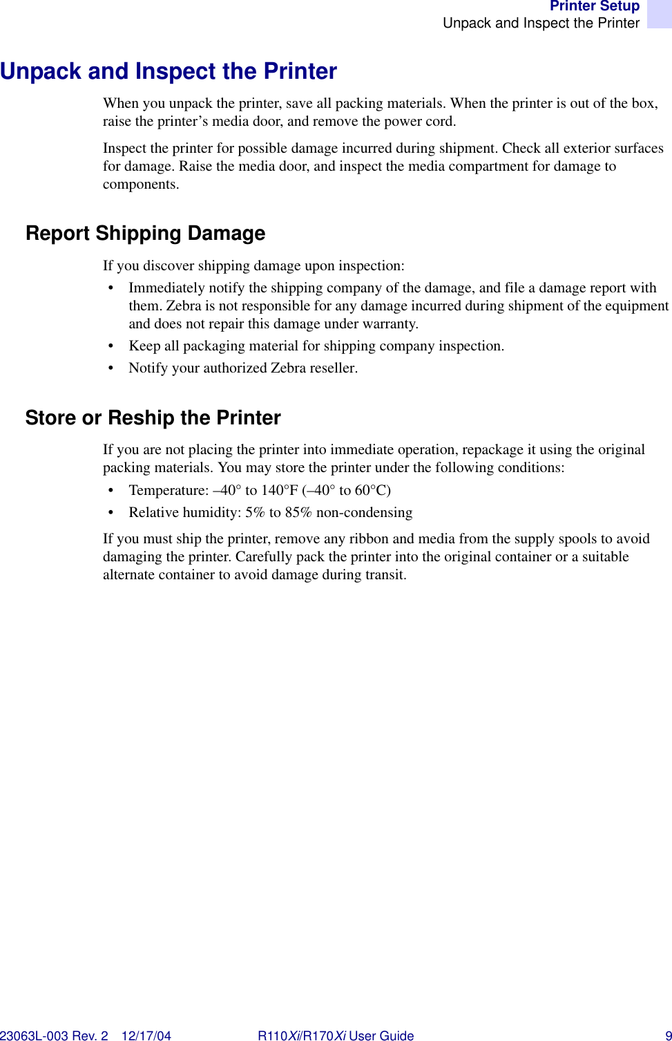 Printer SetupUnpack and Inspect the Printer23063L-003 Rev. 2 12/17/04 R110Xi/R170Xi User Guide 9Unpack and Inspect the PrinterWhen you unpack the printer, save all packing materials. When the printer is out of the box, raise the printer’s media door, and remove the power cord.Inspect the printer for possible damage incurred during shipment. Check all exterior surfaces for damage. Raise the media door, and inspect the media compartment for damage to components.Report Shipping DamageIf you discover shipping damage upon inspection:• Immediately notify the shipping company of the damage, and file a damage report with them. Zebra is not responsible for any damage incurred during shipment of the equipment and does not repair this damage under warranty. • Keep all packaging material for shipping company inspection.• Notify your authorized Zebra reseller.Store or Reship the PrinterIf you are not placing the printer into immediate operation, repackage it using the original packing materials. You may store the printer under the following conditions:• Temperature: –40° to 140°F (–40° to 60°C)• Relative humidity: 5% to 85% non-condensingIf you must ship the printer, remove any ribbon and media from the supply spools to avoid damaging the printer. Carefully pack the printer into the original container or a suitable alternate container to avoid damage during transit.