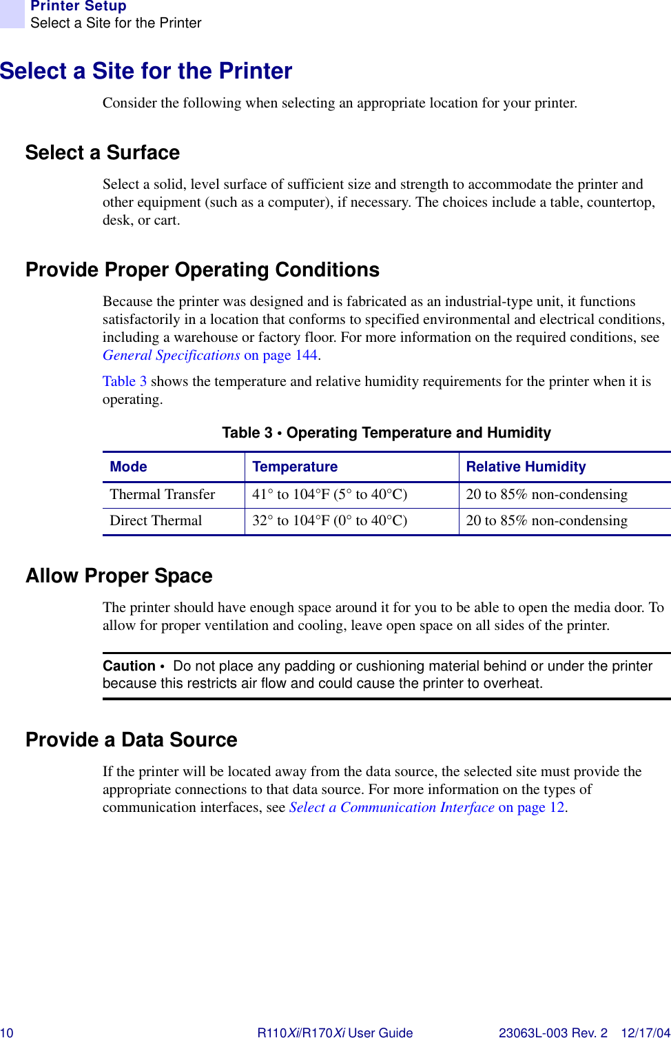 10 R110Xi/R170Xi User Guide 23063L-003 Rev. 2 12/17/04Printer SetupSelect a Site for the PrinterSelect a Site for the PrinterConsider the following when selecting an appropriate location for your printer.Select a SurfaceSelect a solid, level surface of sufficient size and strength to accommodate the printer and other equipment (such as a computer), if necessary. The choices include a table, countertop, desk, or cart.Provide Proper Operating ConditionsBecause the printer was designed and is fabricated as an industrial-type unit, it functions satisfactorily in a location that conforms to specified environmental and electrical conditions, including a warehouse or factory floor. For more information on the required conditions, see General Specifications on page 144.Table 3 shows the temperature and relative humidity requirements for the printer when it is operating.Allow Proper SpaceThe printer should have enough space around it for you to be able to open the media door. To allow for proper ventilation and cooling, leave open space on all sides of the printer.Provide a Data SourceIf the printer will be located away from the data source, the selected site must provide the appropriate connections to that data source. For more information on the types of communication interfaces, see Select a Communication Interface on page 12.Table 3 • Operating Temperature and HumidityMode Temperature Relative HumidityThermal Transfer 41° to 104°F (5° to 40°C) 20 to 85% non-condensingDirect Thermal 32° to 104°F (0° to 40°C) 20 to 85% non-condensingCaution •  Do not place any padding or cushioning material behind or under the printer because this restricts air flow and could cause the printer to overheat.