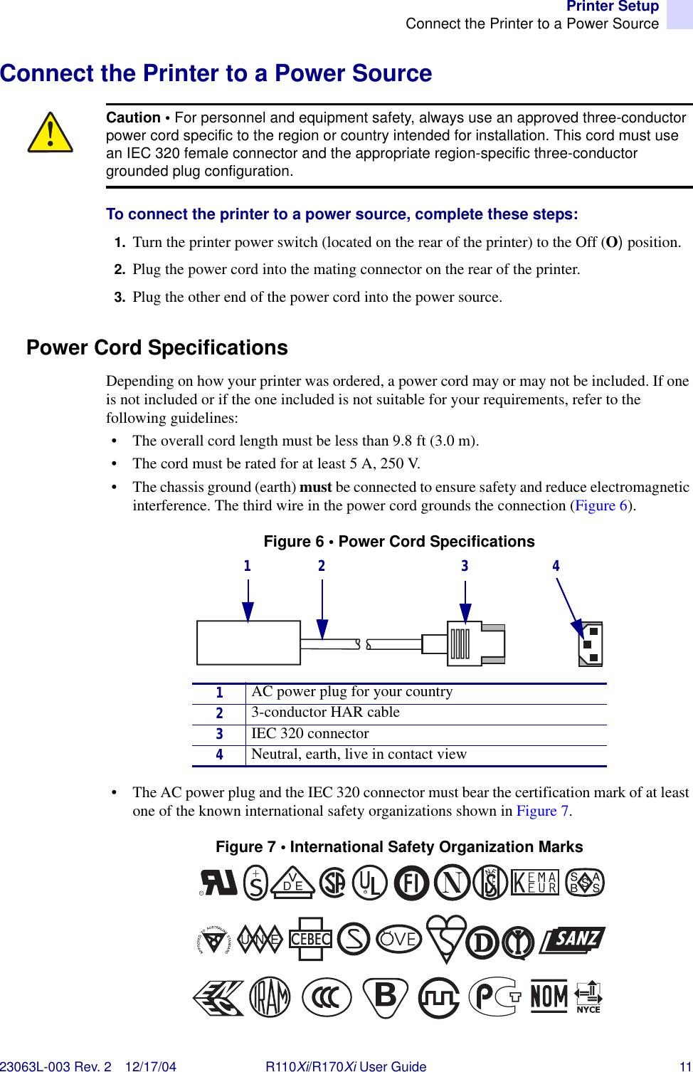 Printer SetupConnect the Printer to a Power Source23063L-003 Rev. 2 12/17/04 R110Xi/R170Xi User Guide 11Connect the Printer to a Power SourceTo connect the printer to a power source, complete these steps:1. Turn the printer power switch (located on the rear of the printer) to the Off (O) position.2. Plug the power cord into the mating connector on the rear of the printer.3. Plug the other end of the power cord into the power source.Power Cord SpecificationsDepending on how your printer was ordered, a power cord may or may not be included. If one is not included or if the one included is not suitable for your requirements, refer to the following guidelines:• The overall cord length must be less than 9.8 ft (3.0 m).• The cord must be rated for at least 5 A, 250 V.• The chassis ground (earth) must be connected to ensure safety and reduce electromagnetic interference. The third wire in the power cord grounds the connection (Figure 6).Figure 6 • Power Cord Specifications• The AC power plug and the IEC 320 connector must bear the certification mark of at least one of the known international safety organizations shown in Figure 7.Figure 7 • International Safety Organization MarksCaution • For personnel and equipment safety, always use an approved three-conductor power cord specific to the region or country intended for installation. This cord must use an IEC 320 female connector and the appropriate region-specific three-conductor grounded plug configuration.1AC power plug for your country23-conductor HAR cable3IEC 320 connector4Neutral, earth, live in contact view1 2 3 4+R