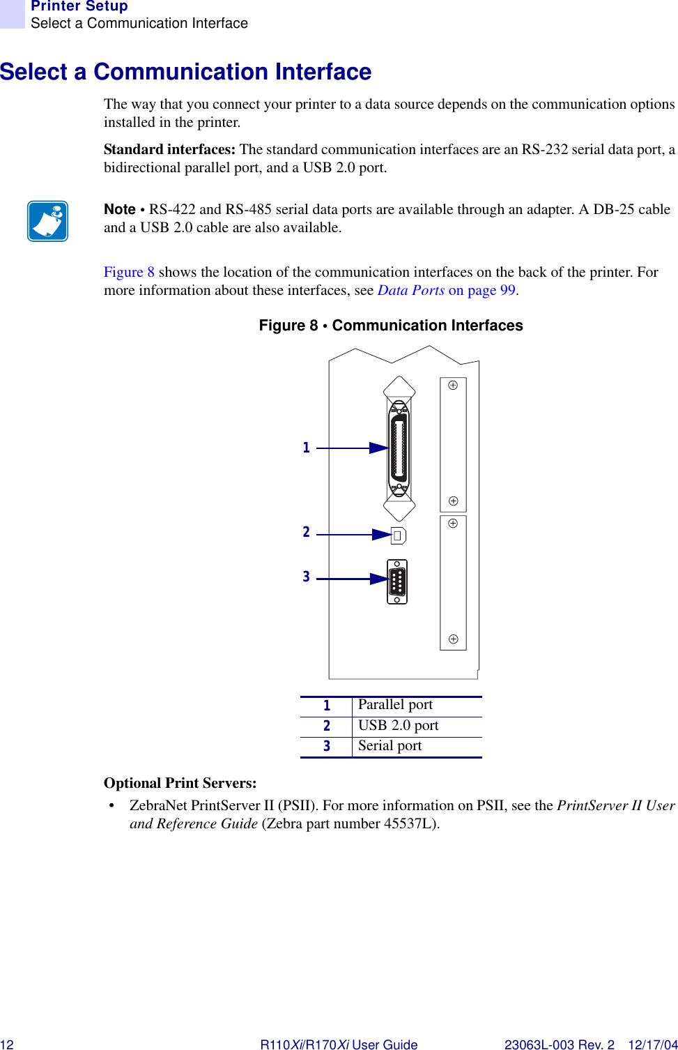 12 R110Xi/R170Xi User Guide 23063L-003 Rev. 2 12/17/04Printer SetupSelect a Communication InterfaceSelect a Communication InterfaceThe way that you connect your printer to a data source depends on the communication options installed in the printer. Standard interfaces: The standard communication interfaces are an RS-232 serial data port, a bidirectional parallel port, and a USB 2.0 port.Figure 8 shows the location of the communication interfaces on the back of the printer. For more information about these interfaces, see Data Ports on page 99.Figure 8 • Communication InterfacesOptional Print Servers:• ZebraNet PrintServer II (PSII). For more information on PSII, see the PrintServer II User and Reference Guide (Zebra part number 45537L).Note • RS-422 and RS-485 serial data ports are available through an adapter. A DB-25 cable and a USB 2.0 cable are also available.1Parallel port2USB 2.0 port3Serial port123