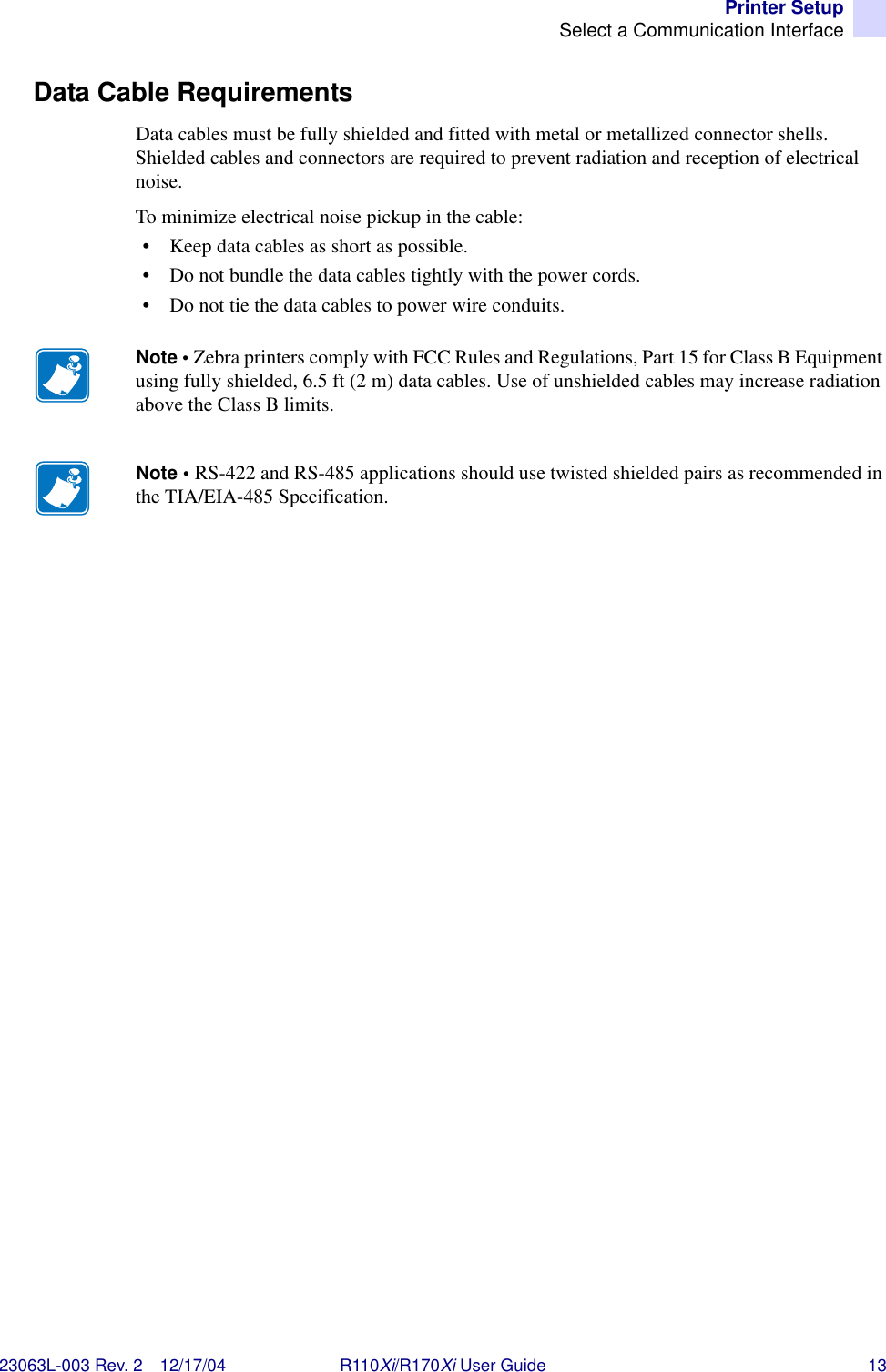 Printer SetupSelect a Communication Interface23063L-003 Rev. 2 12/17/04 R110Xi/R170Xi User Guide 13Data Cable RequirementsData cables must be fully shielded and fitted with metal or metallized connector shells. Shielded cables and connectors are required to prevent radiation and reception of electrical noise. To minimize electrical noise pickup in the cable:• Keep data cables as short as possible.• Do not bundle the data cables tightly with the power cords.• Do not tie the data cables to power wire conduits.Note • Zebra printers comply with FCC Rules and Regulations, Part 15 for Class B Equipment using fully shielded, 6.5 ft (2 m) data cables. Use of unshielded cables may increase radiation above the Class B limits. Note • RS-422 and RS-485 applications should use twisted shielded pairs as recommended in the TIA/EIA-485 Specification.