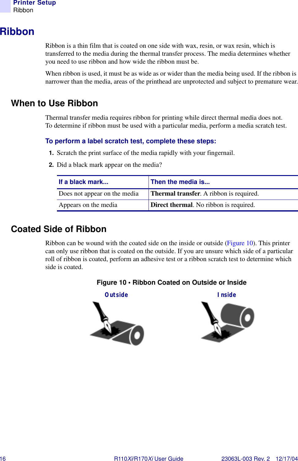 16 R110Xi/R170Xi User Guide 23063L-003 Rev. 2 12/17/04Printer SetupRibbonRibbonRibbon is a thin film that is coated on one side with wax, resin, or wax resin, which is transferred to the media during the thermal transfer process. The media determines whether you need to use ribbon and how wide the ribbon must be. When ribbon is used, it must be as wide as or wider than the media being used. If the ribbon is narrower than the media, areas of the printhead are unprotected and subject to premature wear.When to Use RibbonThermal transfer media requires ribbon for printing while direct thermal media does not. To determine if ribbon must be used with a particular media, perform a media scratch test.To perform a label scratch test, complete these steps:1. Scratch the print surface of the media rapidly with your fingernail.2. Did a black mark appear on the media?Coated Side of RibbonRibbon can be wound with the coated side on the inside or outside (Figure 10). This printer can only use ribbon that is coated on the outside. If you are unsure which side of a particular roll of ribbon is coated, perform an adhesive test or a ribbon scratch test to determine which side is coated.Figure 10 • Ribbon Coated on Outside or InsideIf a black mark... Then the media is...Does not appear on the media Thermal transfer. A ribbon is required.Appears on the media Direct thermal. No ribbon is required.Outside Inside