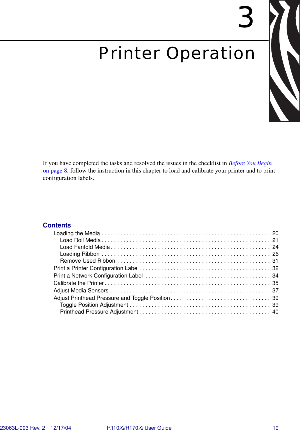 23063L-003 Rev. 2 12/17/04 R110Xi/R170Xi User Guide 193Printer OperationIf you have completed the tasks and resolved the issues in the checklist in Before You Begin on page 8, follow the instruction in this chapter to load and calibrate your printer and to print configuration labels. ContentsLoading the Media . . . . . . . . . . . . . . . . . . . . . . . . . . . . . . . . . . . . . . . . . . . . . . . . . . . . . .  20Load Roll Media. . . . . . . . . . . . . . . . . . . . . . . . . . . . . . . . . . . . . . . . . . . . . . . . . . . . . .  21Load Fanfold Media . . . . . . . . . . . . . . . . . . . . . . . . . . . . . . . . . . . . . . . . . . . . . . . . . . .  24Loading Ribbon . . . . . . . . . . . . . . . . . . . . . . . . . . . . . . . . . . . . . . . . . . . . . . . . . . . . . .  26Remove Used Ribbon . . . . . . . . . . . . . . . . . . . . . . . . . . . . . . . . . . . . . . . . . . . . . . . . .  31Print a Printer Configuration Label. . . . . . . . . . . . . . . . . . . . . . . . . . . . . . . . . . . . . . . . . .  32Print a Network Configuration Label  . . . . . . . . . . . . . . . . . . . . . . . . . . . . . . . . . . . . . . . .  34Calibrate the Printer . . . . . . . . . . . . . . . . . . . . . . . . . . . . . . . . . . . . . . . . . . . . . . . . . . . . .  35Adjust Media Sensors  . . . . . . . . . . . . . . . . . . . . . . . . . . . . . . . . . . . . . . . . . . . . . . . . . . .  37Adjust Printhead Pressure and Toggle Position. . . . . . . . . . . . . . . . . . . . . . . . . . . . . . . .  39Toggle Position Adjustment . . . . . . . . . . . . . . . . . . . . . . . . . . . . . . . . . . . . . . . . . . . . .  39Printhead Pressure Adjustment . . . . . . . . . . . . . . . . . . . . . . . . . . . . . . . . . . . . . . . . . .  40