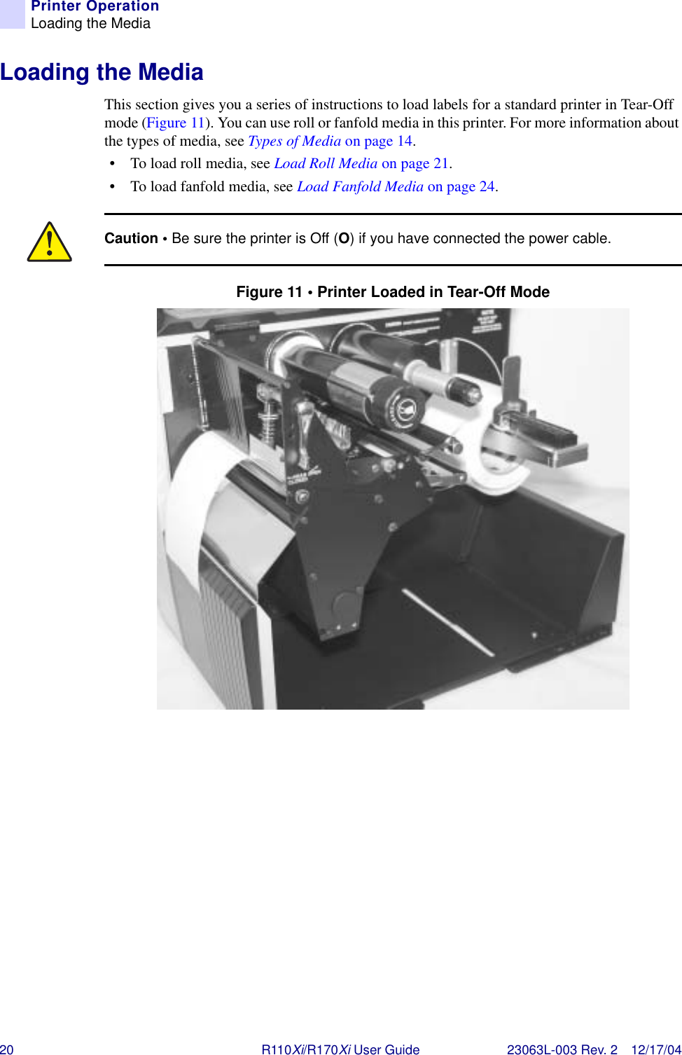 20 R110Xi/R170Xi User Guide 23063L-003 Rev. 2 12/17/04Printer OperationLoading the MediaLoading the MediaThis section gives you a series of instructions to load labels for a standard printer in Tear-Off mode (Figure 11). You can use roll or fanfold media in this printer. For more information about the types of media, see Types of Media on page 14.• To load roll media, see Load Roll Media on page 21. • To load fanfold media, see Load Fanfold Media on page 24.Figure 11 • Printer Loaded in Tear-Off ModeCaution • Be sure the printer is Off (O) if you have connected the power cable.