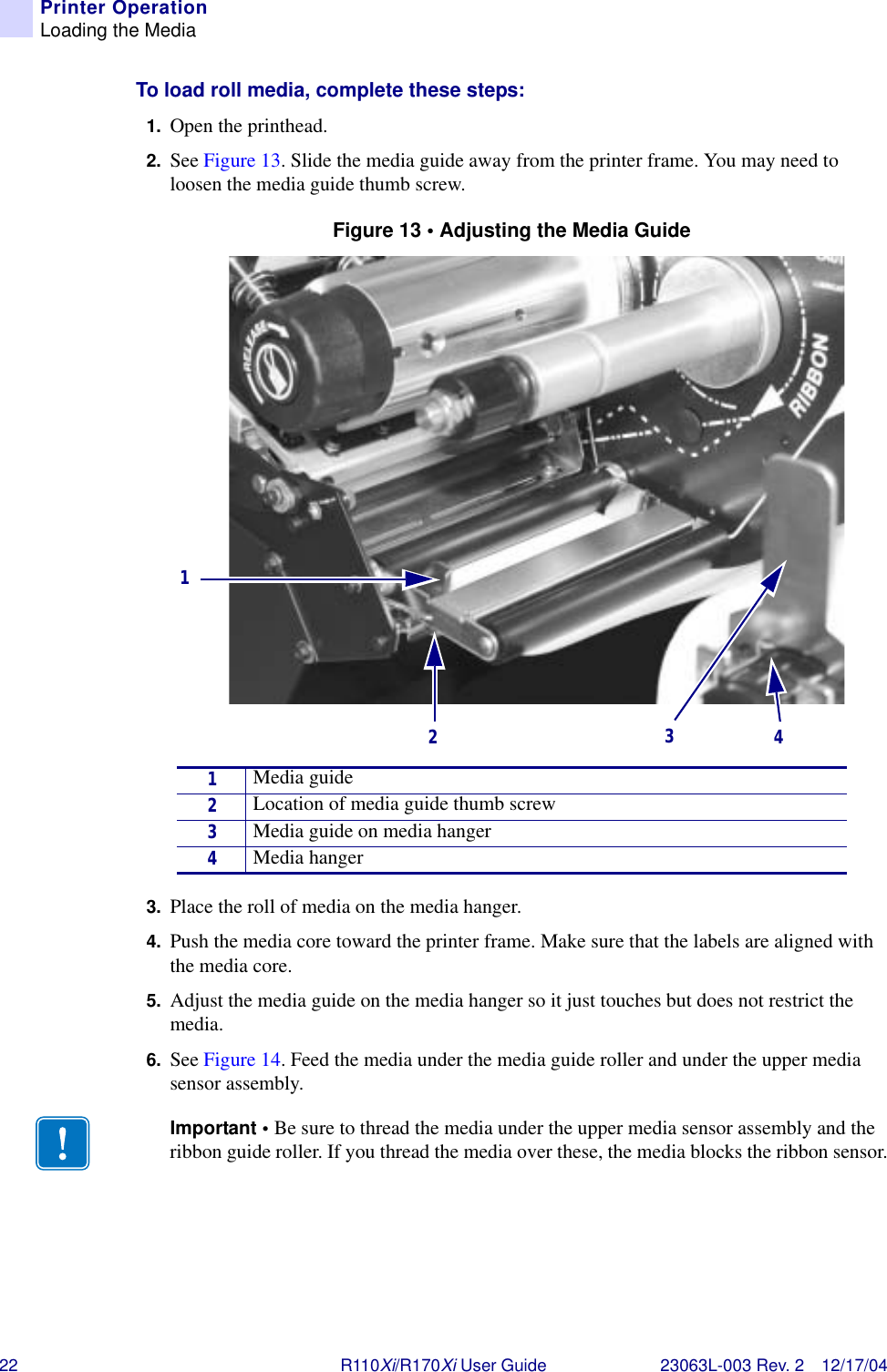 22 R110Xi/R170Xi User Guide 23063L-003 Rev. 2 12/17/04Printer OperationLoading the MediaTo load roll media, complete these steps:1. Open the printhead.2. See Figure 13. Slide the media guide away from the printer frame. You may need to loosen the media guide thumb screw.Figure 13 • Adjusting the Media Guide3. Place the roll of media on the media hanger.4. Push the media core toward the printer frame. Make sure that the labels are aligned with the media core.5. Adjust the media guide on the media hanger so it just touches but does not restrict the media.6. See Figure 14. Feed the media under the media guide roller and under the upper media sensor assembly.1Media guide2Location of media guide thumb screw3Media guide on media hanger4Media hangerImportant • Be sure to thread the media under the upper media sensor assembly and the ribbon guide roller. If you thread the media over these, the media blocks the ribbon sensor.1234