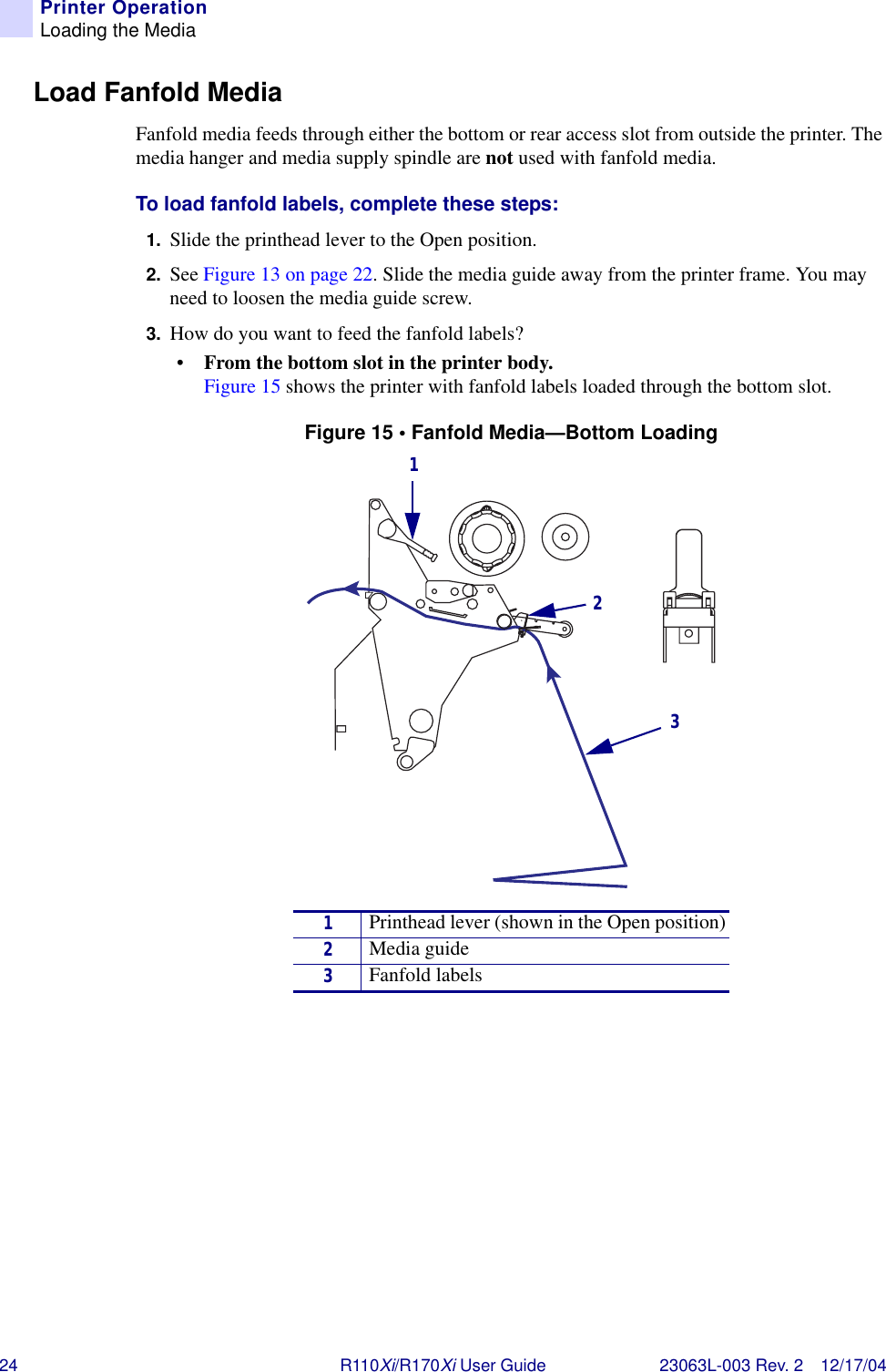 24 R110Xi/R170Xi User Guide 23063L-003 Rev. 2 12/17/04Printer OperationLoading the MediaLoad Fanfold MediaFanfold media feeds through either the bottom or rear access slot from outside the printer. The media hanger and media supply spindle are not used with fanfold media.To load fanfold labels, complete these steps:1. Slide the printhead lever to the Open position.2. See Figure 13 on page 22. Slide the media guide away from the printer frame. You may need to loosen the media guide screw.3. How do you want to feed the fanfold labels?•From the bottom slot in the printer body. Figure 15 shows the printer with fanfold labels loaded through the bottom slot.Figure 15 • Fanfold Media—Bottom Loading1Printhead lever (shown in the Open position)2Media guide3Fanfold labels123