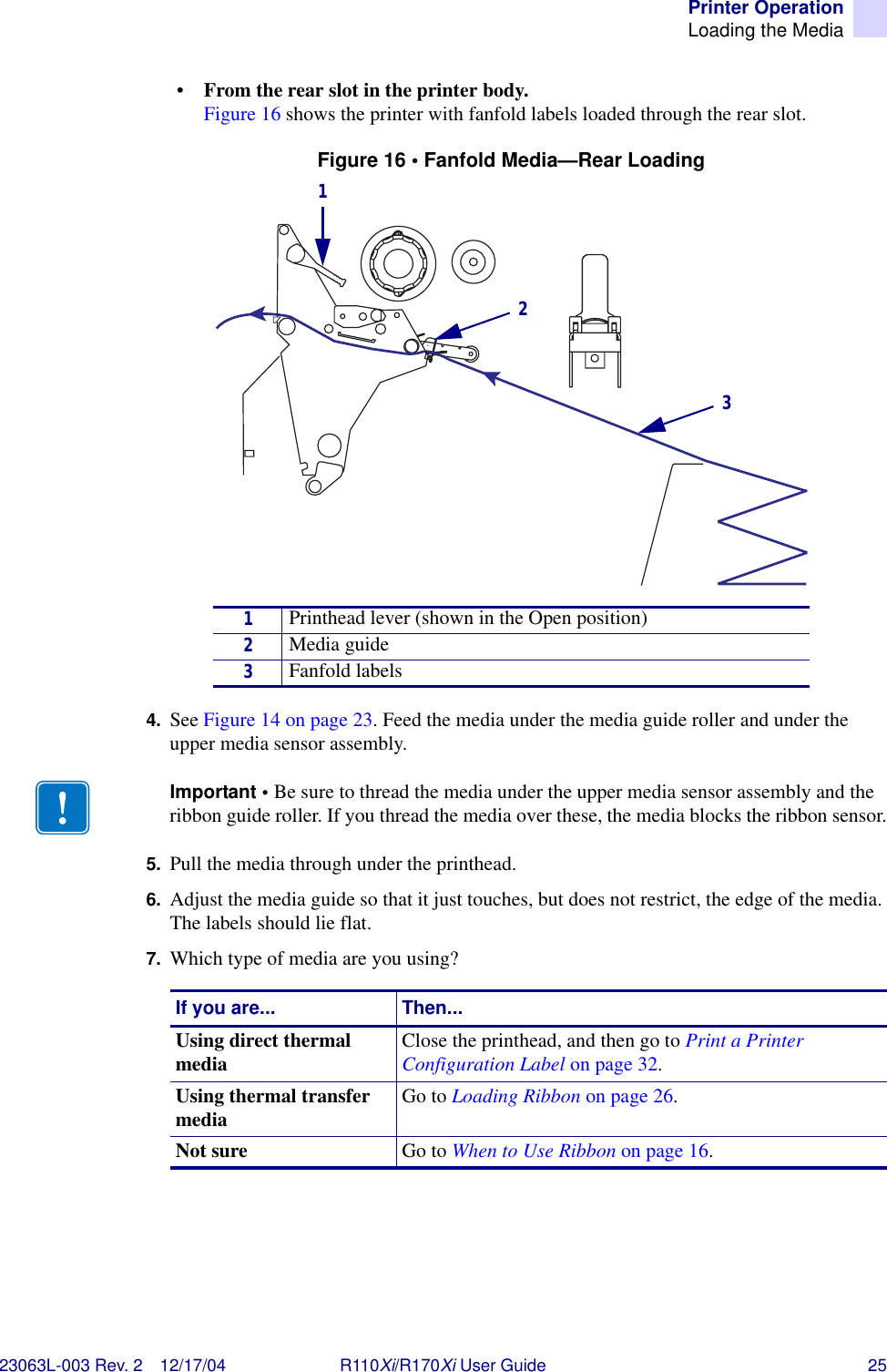 Printer OperationLoading the Media23063L-003 Rev. 2 12/17/04 R110Xi/R170Xi User Guide 25•From the rear slot in the printer body. Figure 16 shows the printer with fanfold labels loaded through the rear slot.Figure 16 • Fanfold Media—Rear Loading4. See Figure 14 on page 23. Feed the media under the media guide roller and under the upper media sensor assembly.5. Pull the media through under the printhead.6. Adjust the media guide so that it just touches, but does not restrict, the edge of the media. The labels should lie flat.7. Which type of media are you using?1Printhead lever (shown in the Open position)2Media guide3Fanfold labelsImportant • Be sure to thread the media under the upper media sensor assembly and the ribbon guide roller. If you thread the media over these, the media blocks the ribbon sensor.If you are... Then...Using direct thermal media Close the printhead, and then go to Print a Printer Configuration Label on page 32.Using thermal transfer media Go to Loading Ribbon on page 26.Not sure Go to When to Use Ribbon on page 16.123