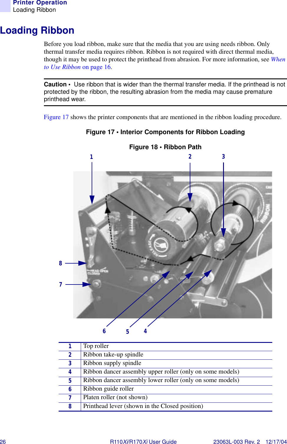 26 R110Xi/R170Xi User Guide 23063L-003 Rev. 2 12/17/04Printer OperationLoading RibbonLoading RibbonBefore you load ribbon, make sure that the media that you are using needs ribbon. Only thermal transfer media requires ribbon. Ribbon is not required with direct thermal media, though it may be used to protect the printhead from abrasion. For more information, see When to Use Ribbon on page 16.Figure 17 shows the printer components that are mentioned in the ribbon loading procedure.Figure 17 • Interior Components for Ribbon LoadingFigure 18 • Ribbon PathCaution •  Use ribbon that is wider than the thermal transfer media. If the printhead is not protected by the ribbon, the resulting abrasion from the media may cause premature printhead wear.1Top roller2Ribbon take-up spindle3Ribbon supply spindle4Ribbon dancer assembly upper roller (only on some models)5Ribbon dancer assembly lower roller (only on some models)6Ribbon guide roller7Platen roller (not shown)8Printhead lever (shown in the Closed position)12378645