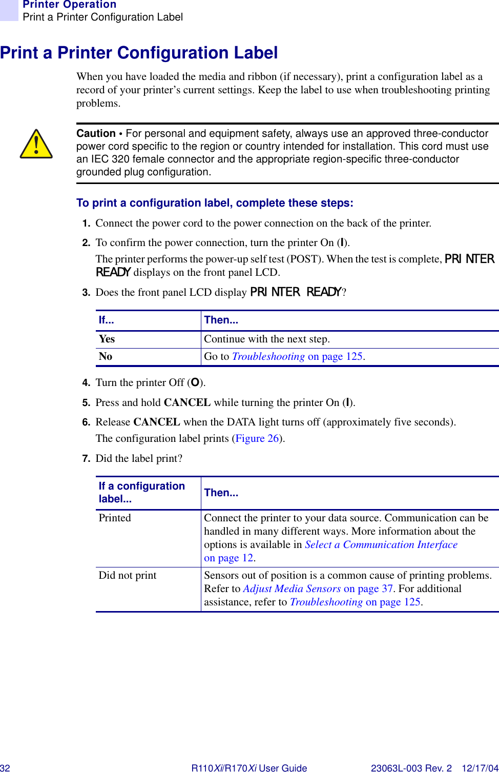 32 R110Xi/R170Xi User Guide 23063L-003 Rev. 2 12/17/04Printer OperationPrint a Printer Configuration LabelPrint a Printer Configuration LabelWhen you have loaded the media and ribbon (if necessary), print a configuration label as a record of your printer’s current settings. Keep the label to use when troubleshooting printing problems.To print a configuration label, complete these steps:1. Connect the power cord to the power connection on the back of the printer.2. To confirm the power connection, turn the printer On (I).The printer performs the power-up self test (POST). When the test is complete, PRINTER READY displays on the front panel LCD.3. Does the front panel LCD display PRINTER READY?4. Turn the printer Off (O).5. Press and hold CANCEL while turning the printer On (I).6. Release CANCEL when the DATA light turns off (approximately five seconds).The configuration label prints (Figure 26).7. Did the label print?Caution • For personal and equipment safety, always use an approved three-conductor power cord specific to the region or country intended for installation. This cord must use an IEC 320 female connector and the appropriate region-specific three-conductor grounded plug configuration.If... Then...Yes Continue with the next step.No  Go to Troubleshooting on page 125.If a configuration label... Then...Printed Connect the printer to your data source. Communication can be handled in many different ways. More information about the options is available in Select a Communication Interface on page 12.Did not print Sensors out of position is a common cause of printing problems. Refer to Adjust Media Sensors on page 37. For additional assistance, refer to Troubleshooting on page 125.