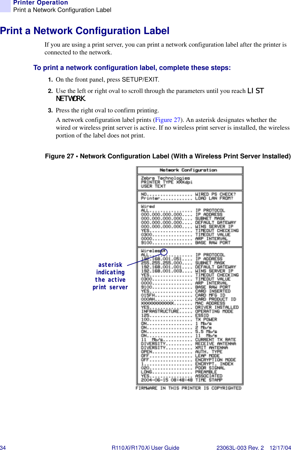 34 R110Xi/R170Xi User Guide 23063L-003 Rev. 2 12/17/04Printer OperationPrint a Network Configuration LabelPrint a Network Configuration LabelIf you are using a print server, you can print a network configuration label after the printer is connected to the network.To print a network configuration label, complete these steps:1. On the front panel, press SETUP/EXIT.2. Use the left or right oval to scroll through the parameters until you reach LIST NETWORK.3. Press the right oval to confirm printing.A network configuration label prints (Figure 27). An asterisk designates whether the wired or wireless print server is active. If no wireless print server is installed, the wireless portion of the label does not print.Figure 27 • Network Configuration Label (With a Wireless Print Server Installed)asterisk indicating the active print server